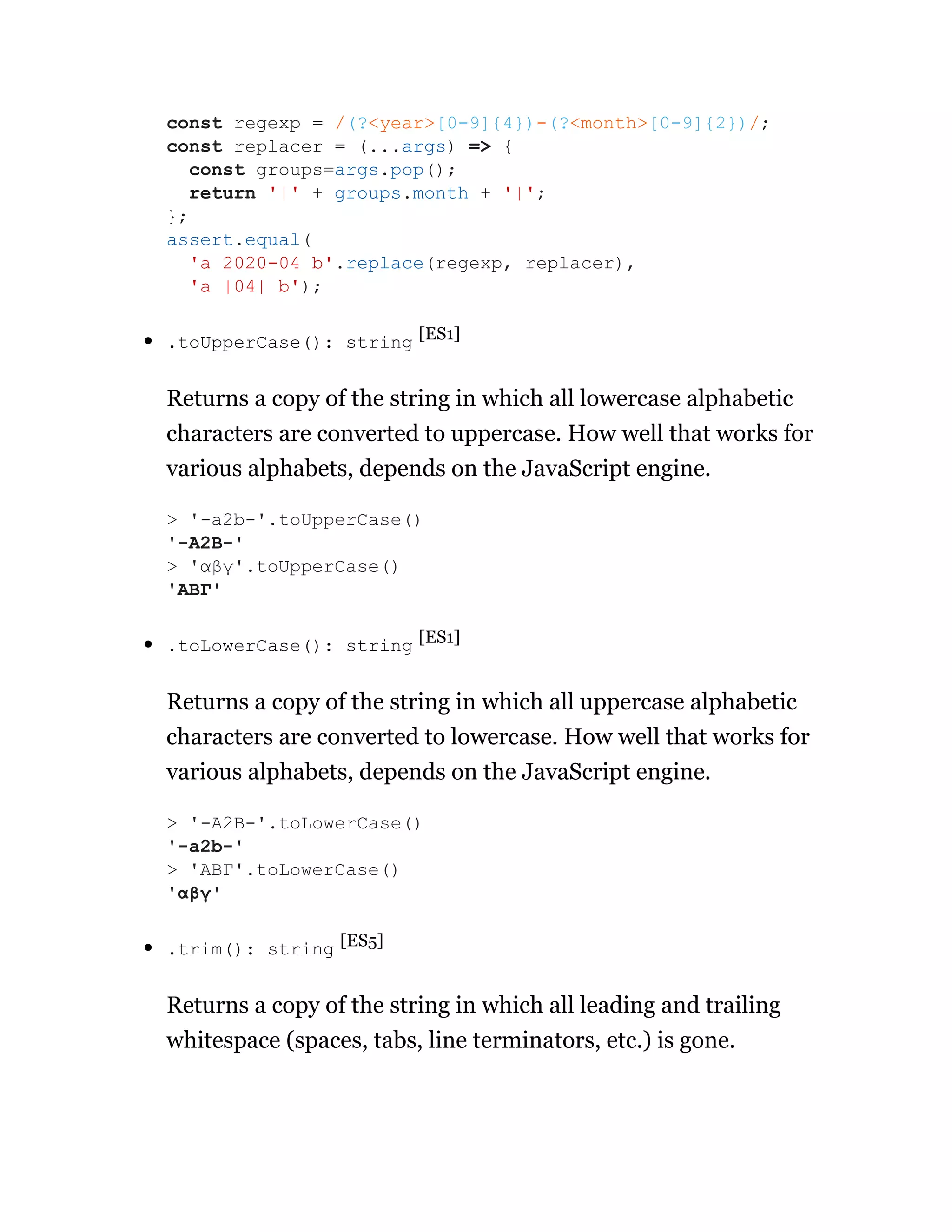 .toUpperCase(): string [ES1]
Returns a copy of the string in which all lowercase alphabetic
characters are converted to uppercase. How well that works for
various alphabets, depends on the JavaScript engine.
.toLowerCase(): string [ES1]
Returns a copy of the string in which all uppercase alphabetic
characters are converted to lowercase. How well that works for
various alphabets, depends on the JavaScript engine.
.trim(): string [ES5]
Returns a copy of the string in which all leading and trailing
whitespace (spaces, tabs, line terminators, etc.) is gone.
const regexp = /(?<year>[0-9]{4})-(?<month>[0-9]{2})/;
const replacer = (...args) => {
const groups=args.pop();
return '|' + groups.month + '|';
};
assert.equal(
'a 2020-04 b'.replace(regexp, replacer),
'a |04| b');
> '-a2b-'.toUpperCase()
'-A2B-'
> 'αβγ'.toUpperCase()
'ΑΒΓ'
> '-A2B-'.toLowerCase()
'-a2b-'
> 'ΑΒΓ'.toLowerCase()
'αβγ'
 