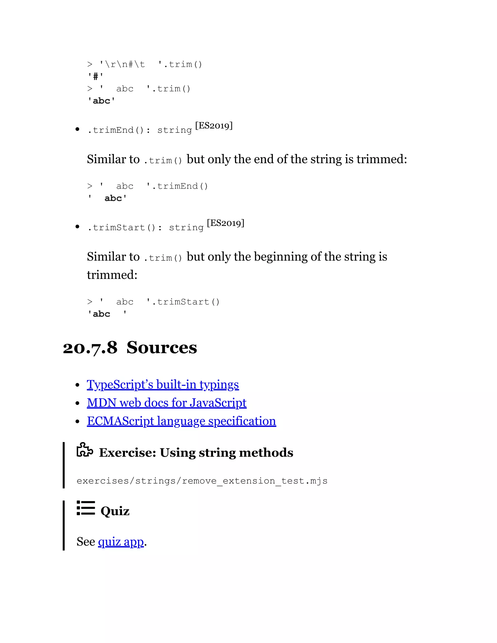 .trimEnd(): string [ES2019]
Similar to .trim() but only the end of the string is trimmed:
.trimStart(): string [ES2019]
Similar to .trim() but only the beginning of the string is
trimmed:
20.7.8 Sources
TypeScript’s built-in typings
MDN web docs for JavaScript
ECMAScript language specification
Exercise: Using string methods
exercises/strings/remove_extension_test.mjs
Quiz
See quiz app.
> 'rn#t '.trim()
'#'
> ' abc '.trim()
'abc'
> ' abc '.trimEnd()
' abc'
> ' abc '.trimStart()
'abc '
 