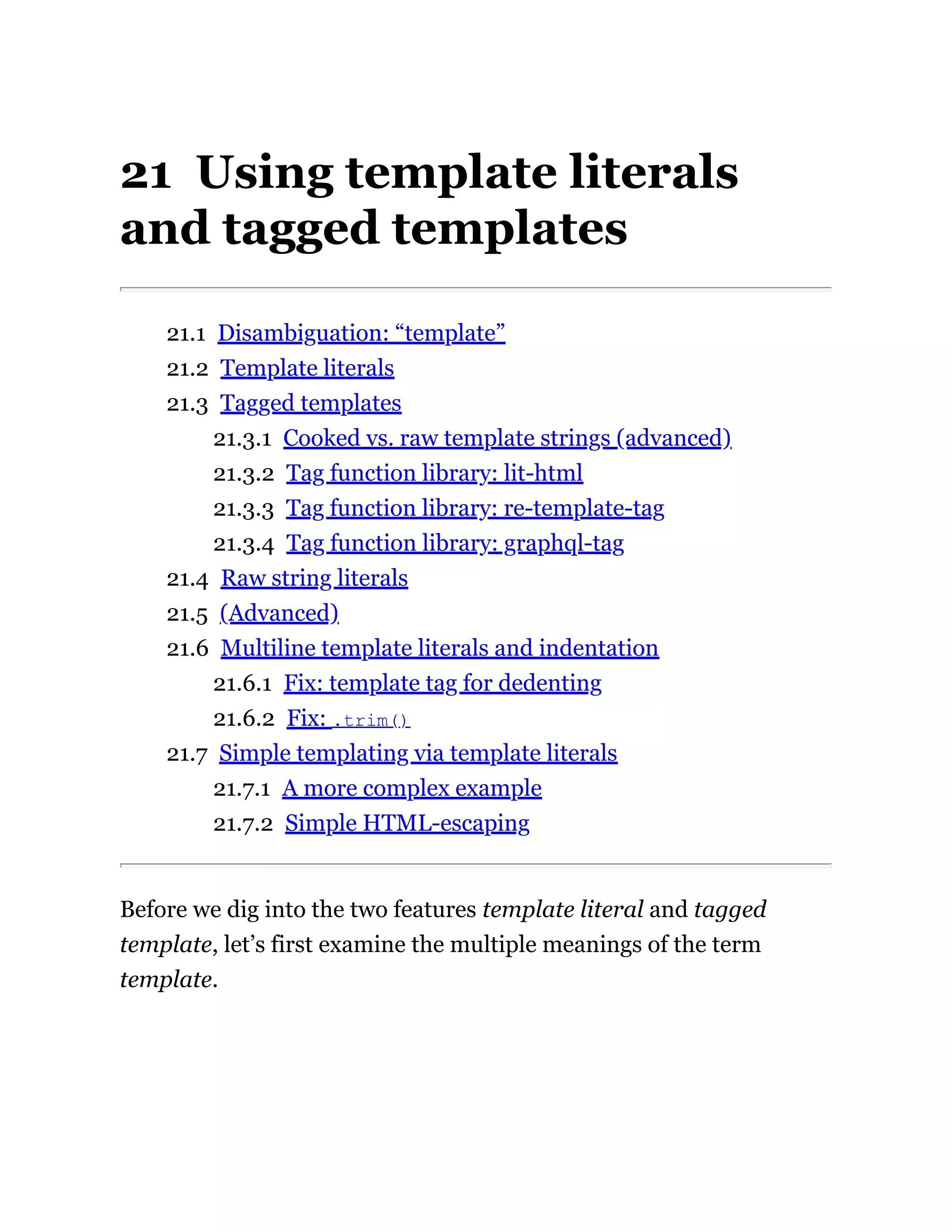 21 Using template literals
and tagged templates
21.1 Disambiguation: “template”
21.2 Template literals
21.3 Tagged templates
21.3.1 Cooked vs. raw template strings (advanced)
21.3.2 Tag function library: lit-html
21.3.3 Tag function library: re-template-tag
21.3.4 Tag function library: graphql-tag
21.4 Raw string literals
21.5 (Advanced)
21.6 Multiline template literals and indentation
21.6.1 Fix: template tag for dedenting
21.6.2 Fix: .trim()
21.7 Simple templating via template literals
21.7.1 A more complex example
21.7.2 Simple HTML-escaping
Before we dig into the two features template literal and tagged
template, let’s first examine the multiple meanings of the term
template.
 
