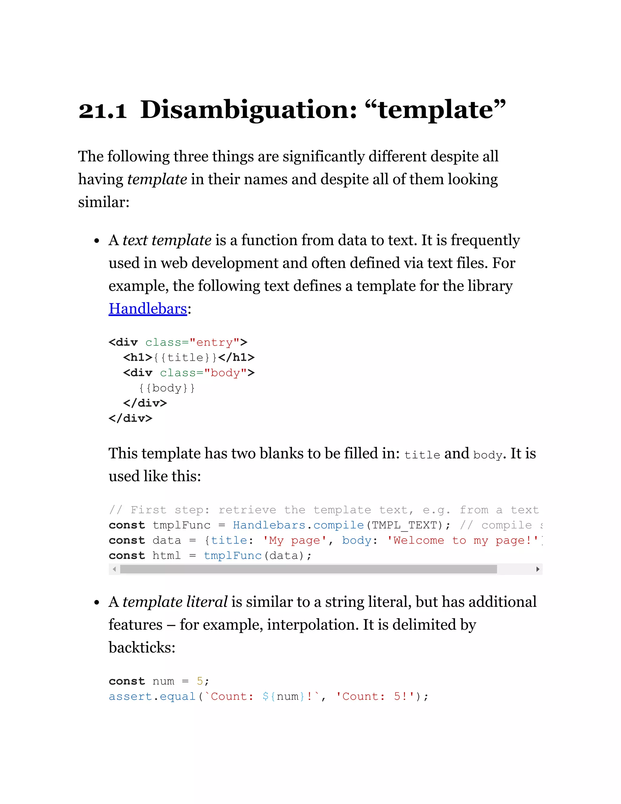 21.1 Disambiguation: “template”
The following three things are significantly different despite all
having template in their names and despite all of them looking
similar:
A text template is a function from data to text. It is frequently
used in web development and often defined via text files. For
example, the following text defines a template for the library
Handlebars:
This template has two blanks to be filled in: title and body. It is
used like this:
A template literal is similar to a string literal, but has additional
features – for example, interpolation. It is delimited by
backticks:
<div class="entry">
<h1>{{title}}</h1>
<div class="body">
{{body}}
</div>
</div>
// First step: retrieve the template text, e.g. from a text
const tmplFunc = Handlebars.compile(TMPL_TEXT); // compile s
const data = {title: 'My page', body: 'Welcome to my page!'}
const html = tmplFunc(data);
const num = 5;
assert.equal(`Count: ${num}!`, 'Count: 5!');
 
