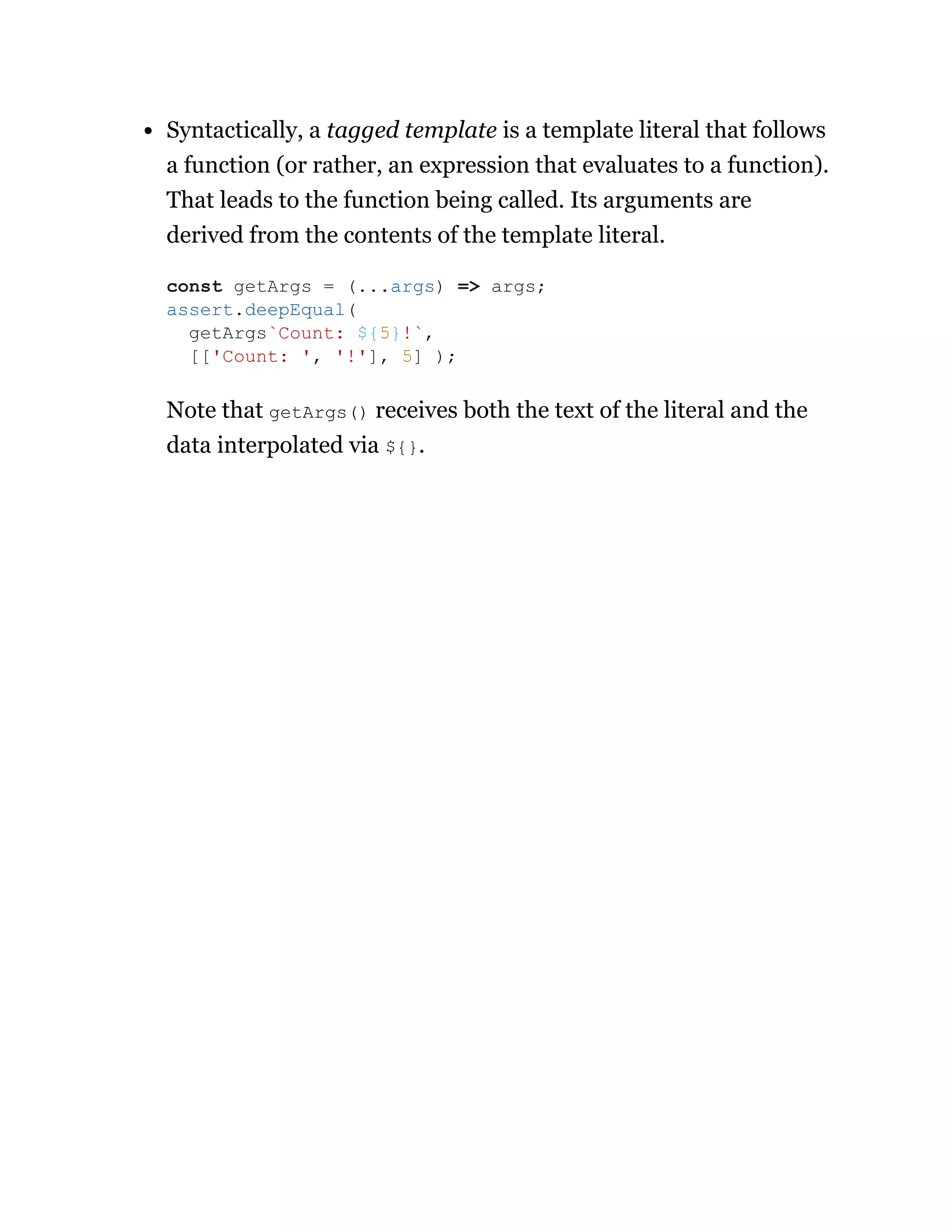 Syntactically, a tagged template is a template literal that follows
a function (or rather, an expression that evaluates to a function).
That leads to the function being called. Its arguments are
derived from the contents of the template literal.
Note that getArgs() receives both the text of the literal and the
data interpolated via ${}.
const getArgs = (...args) => args;
assert.deepEqual(
getArgs`Count: ${5}!`,
[['Count: ', '!'], 5] );
 