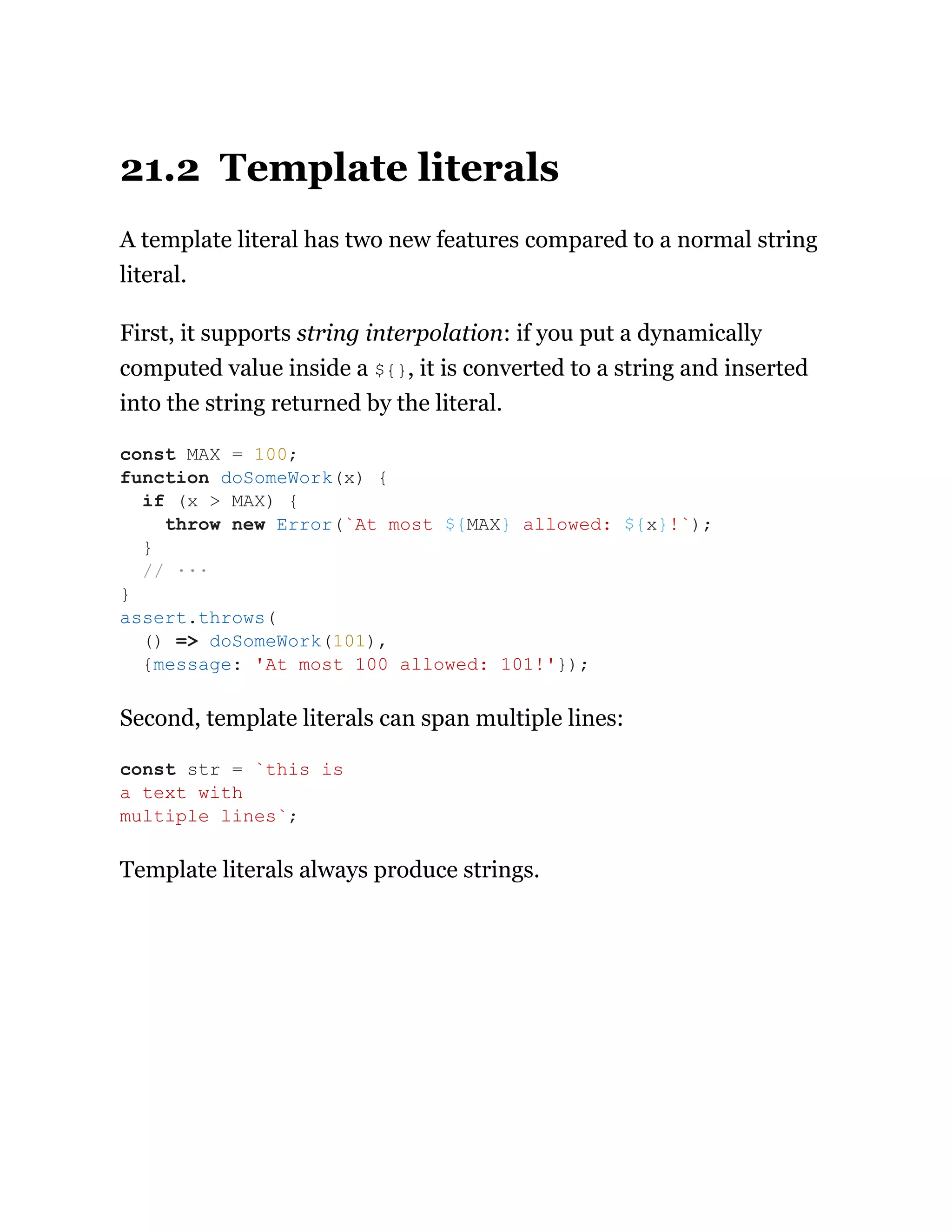 21.2 Template literals
A template literal has two new features compared to a normal string
literal.
First, it supports string interpolation: if you put a dynamically
computed value inside a ${}, it is converted to a string and inserted
into the string returned by the literal.
Second, template literals can span multiple lines:
Template literals always produce strings.
const MAX = 100;
function doSomeWork(x) {
if (x > MAX) {
throw new Error(`At most ${MAX} allowed: ${x}!`);
}
// ···
}
assert.throws(
() => doSomeWork(101),
{message: 'At most 100 allowed: 101!'});
const str = `this is
a text with
multiple lines`;
 