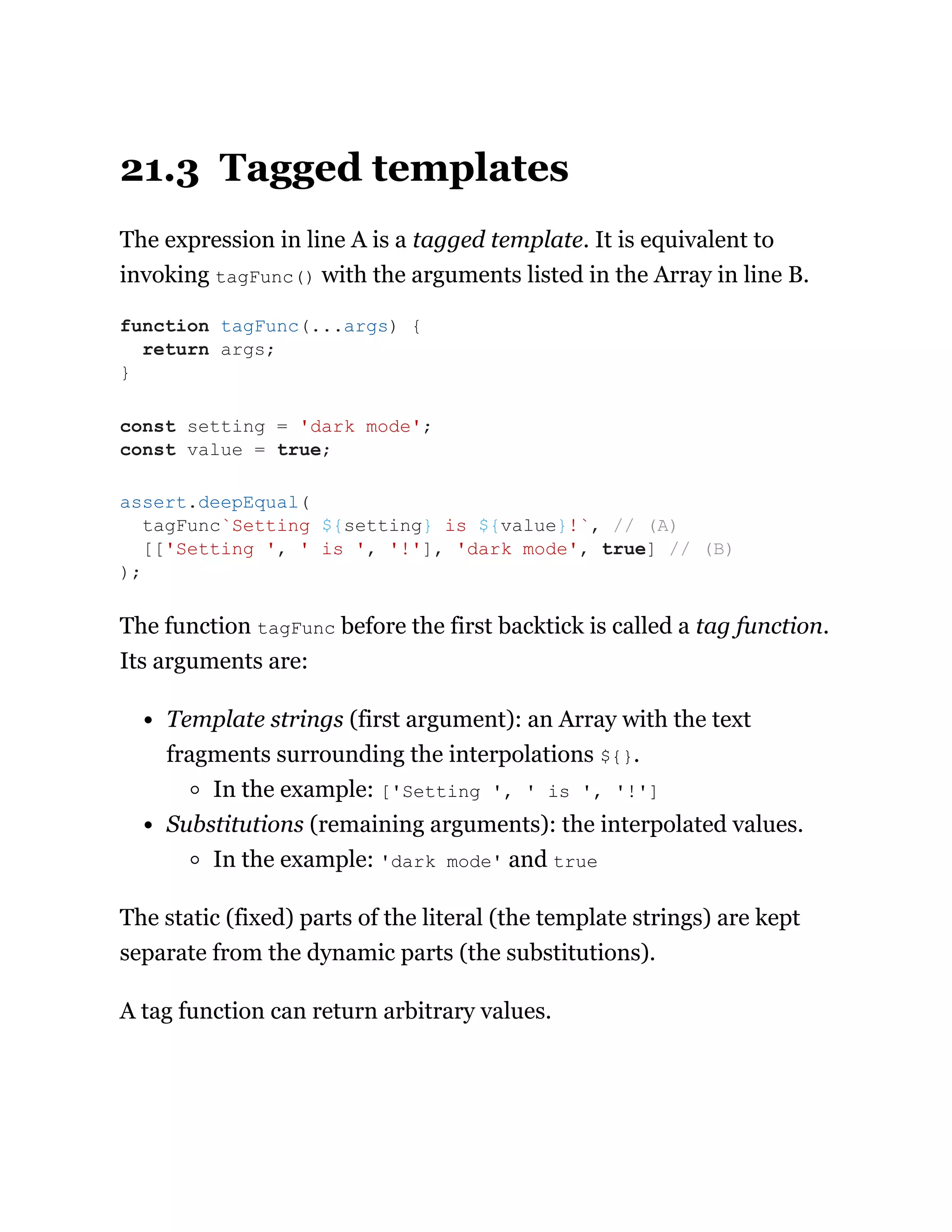 21.3 Tagged templates
The expression in line A is a tagged template. It is equivalent to
invoking tagFunc() with the arguments listed in the Array in line B.
The function tagFunc before the first backtick is called a tag function.
Its arguments are:
Template strings (first argument): an Array with the text
fragments surrounding the interpolations ${}.
In the example: ['Setting ', ' is ', '!']
Substitutions (remaining arguments): the interpolated values.
In the example: 'dark mode' and true
The static (fixed) parts of the literal (the template strings) are kept
separate from the dynamic parts (the substitutions).
A tag function can return arbitrary values.
function tagFunc(...args) {
return args;
}
const setting = 'dark mode';
const value = true;
assert.deepEqual(
tagFunc`Setting ${setting} is ${value}!`, // (A)
[['Setting ', ' is ', '!'], 'dark mode', true] // (B)
);
 