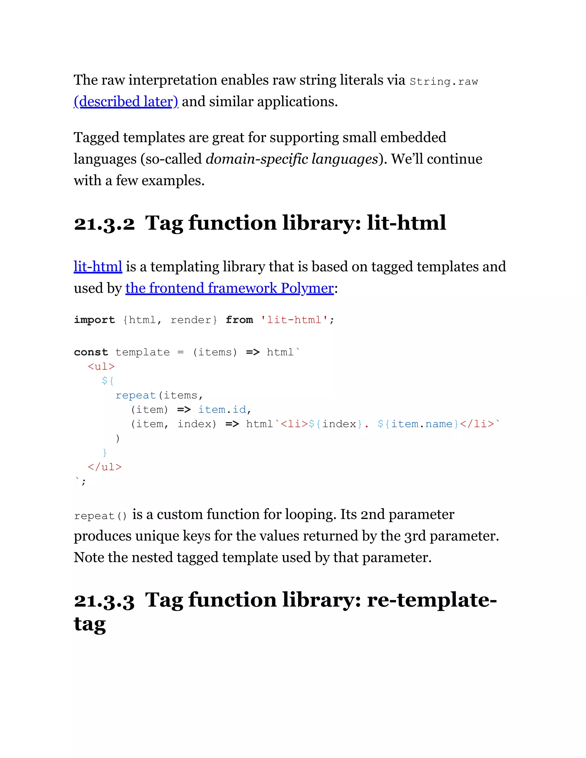 The raw interpretation enables raw string literals via String.raw
(described later) and similar applications.
Tagged templates are great for supporting small embedded
languages (so-called domain-specific languages). We’ll continue
with a few examples.
21.3.2 Tag function library: lit-html
lit-html is a templating library that is based on tagged templates and
used by the frontend framework Polymer:
repeat() is a custom function for looping. Its 2nd parameter
produces unique keys for the values returned by the 3rd parameter.
Note the nested tagged template used by that parameter.
21.3.3 Tag function library: re-template-
tag
import {html, render} from 'lit-html';
const template = (items) => html`
<ul>
${
repeat(items,
(item) => item.id,
(item, index) => html`<li>${index}. ${item.name}</li>`
)
}
</ul>
`;
 
