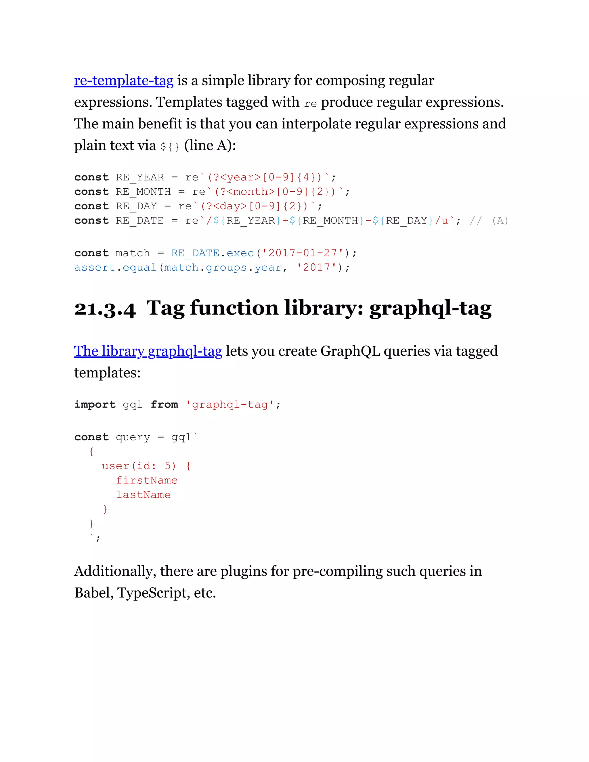 re-template-tag is a simple library for composing regular
expressions. Templates tagged with re produce regular expressions.
The main benefit is that you can interpolate regular expressions and
plain text via ${} (line A):
21.3.4 Tag function library: graphql-tag
The library graphql-tag lets you create GraphQL queries via tagged
templates:
Additionally, there are plugins for pre-compiling such queries in
Babel, TypeScript, etc.
const RE_YEAR = re`(?<year>[0-9]{4})`;
const RE_MONTH = re`(?<month>[0-9]{2})`;
const RE_DAY = re`(?<day>[0-9]{2})`;
const RE_DATE = re`/${RE_YEAR}-${RE_MONTH}-${RE_DAY}/u`; // (A)
const match = RE_DATE.exec('2017-01-27');
assert.equal(match.groups.year, '2017');
import gql from 'graphql-tag';
const query = gql`
{
user(id: 5) {
firstName
lastName
}
}
`;
 