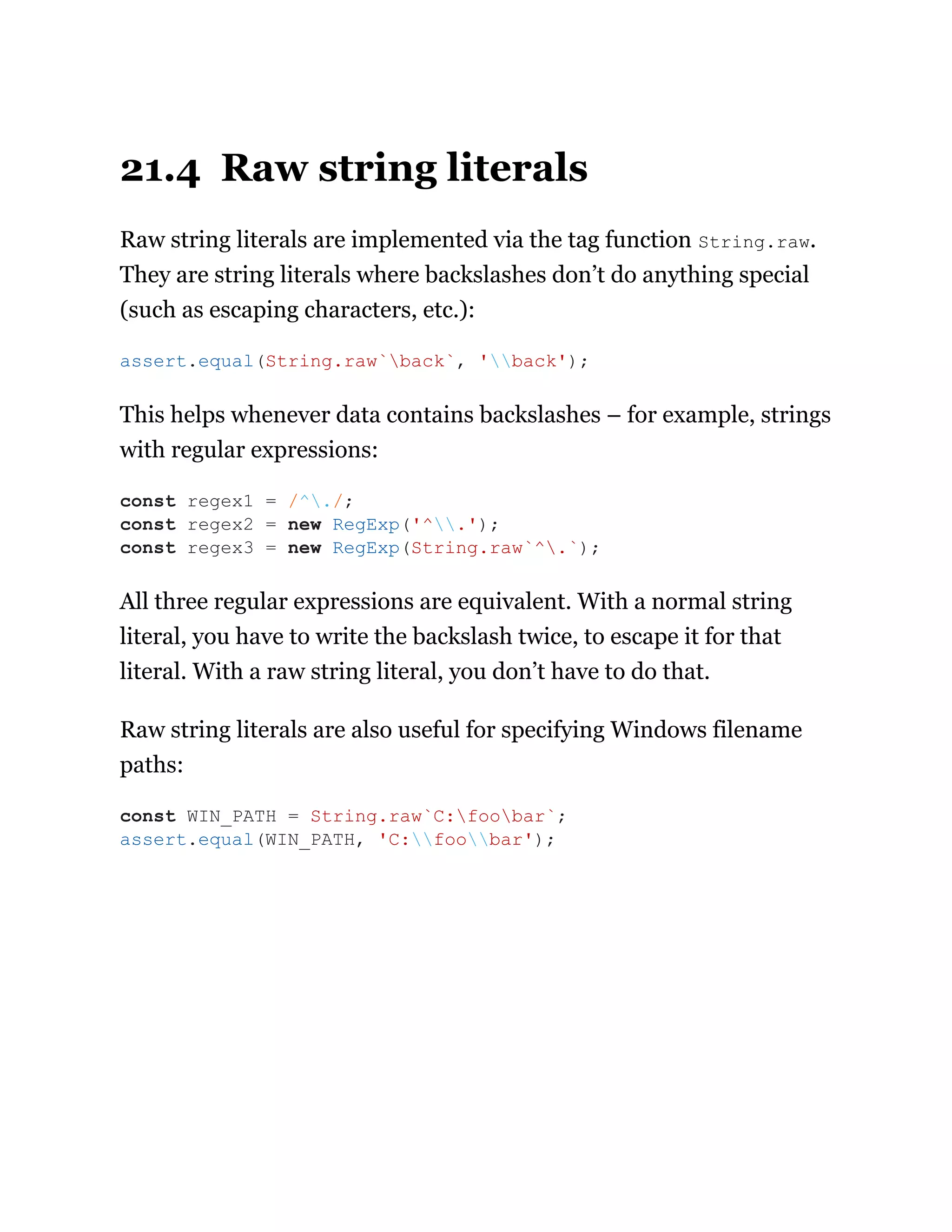 21.4 Raw string literals
Raw string literals are implemented via the tag function String.raw.
They are string literals where backslashes don’t do anything special
(such as escaping characters, etc.):
This helps whenever data contains backslashes – for example, strings
with regular expressions:
All three regular expressions are equivalent. With a normal string
literal, you have to write the backslash twice, to escape it for that
literal. With a raw string literal, you don’t have to do that.
Raw string literals are also useful for specifying Windows filename
paths:
assert.equal(String.raw`back`, 'back');
const regex1 = /^./;
const regex2 = new RegExp('^.');
const regex3 = new RegExp(String.raw`^.`);
const WIN_PATH = String.raw`C:foobar`;
assert.equal(WIN_PATH, 'C:foobar');
 