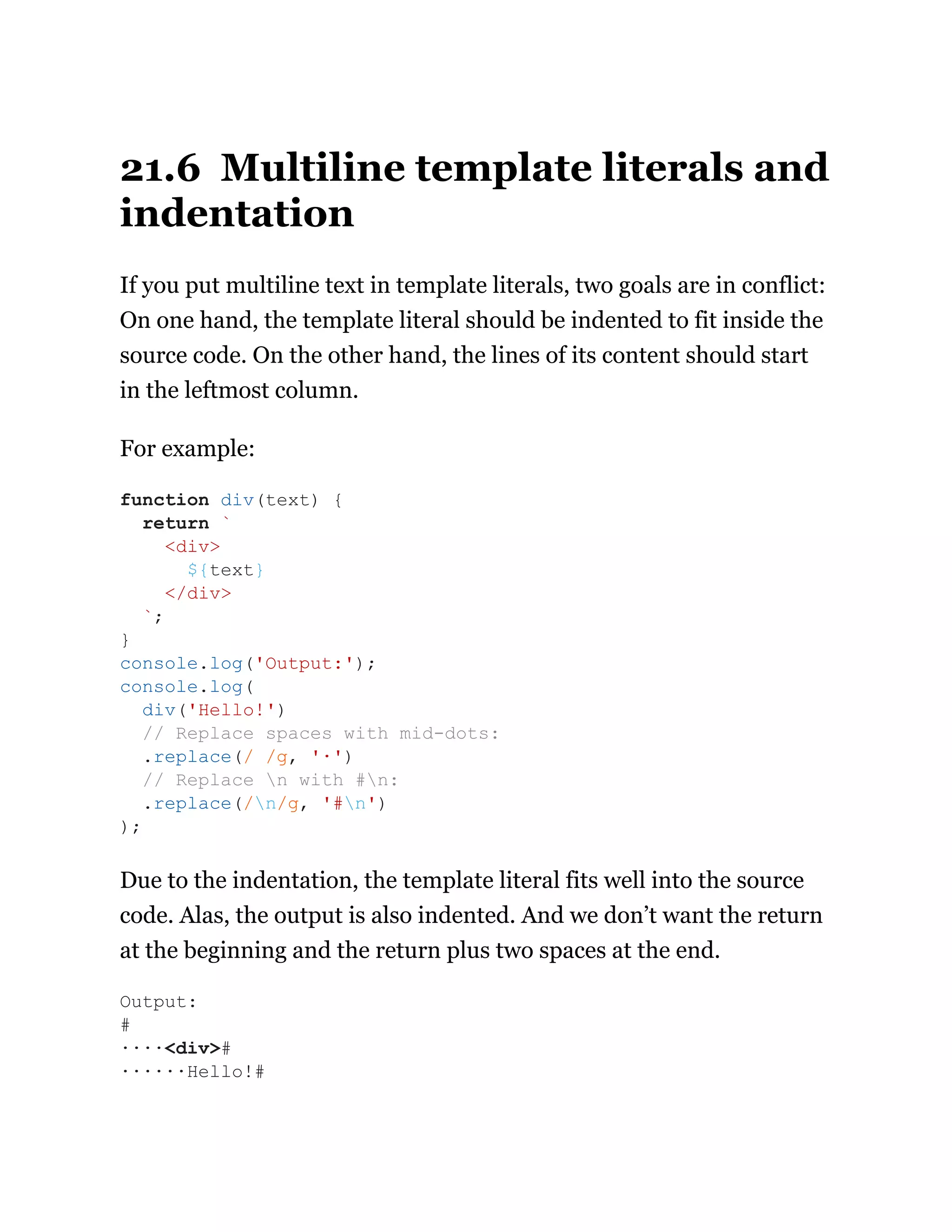 21.6 Multiline template literals and
indentation
If you put multiline text in template literals, two goals are in conflict:
On one hand, the template literal should be indented to fit inside the
source code. On the other hand, the lines of its content should start
in the leftmost column.
For example:
Due to the indentation, the template literal fits well into the source
code. Alas, the output is also indented. And we don’t want the return
at the beginning and the return plus two spaces at the end.
function div(text) {
return `
<div>
${text}
</div>
`;
}
console.log('Output:');
console.log(
div('Hello!')
// Replace spaces with mid-dots:
.replace(/ /g, '·')
// Replace n with #n:
.replace(/n/g, '#n')
);
Output:
#
····<div>#
······Hello!#
 