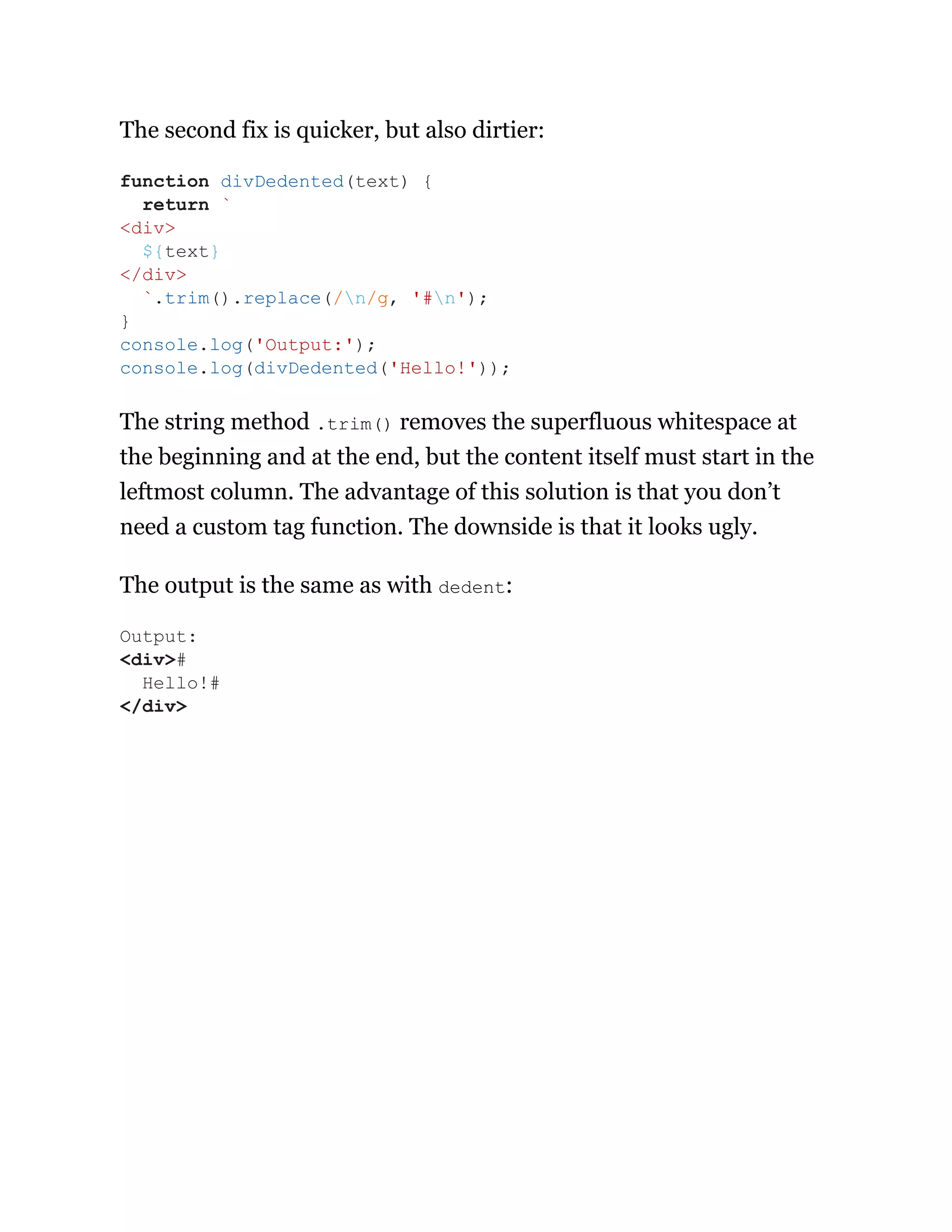 The second fix is quicker, but also dirtier:
The string method .trim() removes the superfluous whitespace at
the beginning and at the end, but the content itself must start in the
leftmost column. The advantage of this solution is that you don’t
need a custom tag function. The downside is that it looks ugly.
The output is the same as with dedent:
function divDedented(text) {
return `
<div>
${text}
</div>
`.trim().replace(/n/g, '#n');
}
console.log('Output:');
console.log(divDedented('Hello!'));
Output:
<div>#
Hello!#
</div>
 