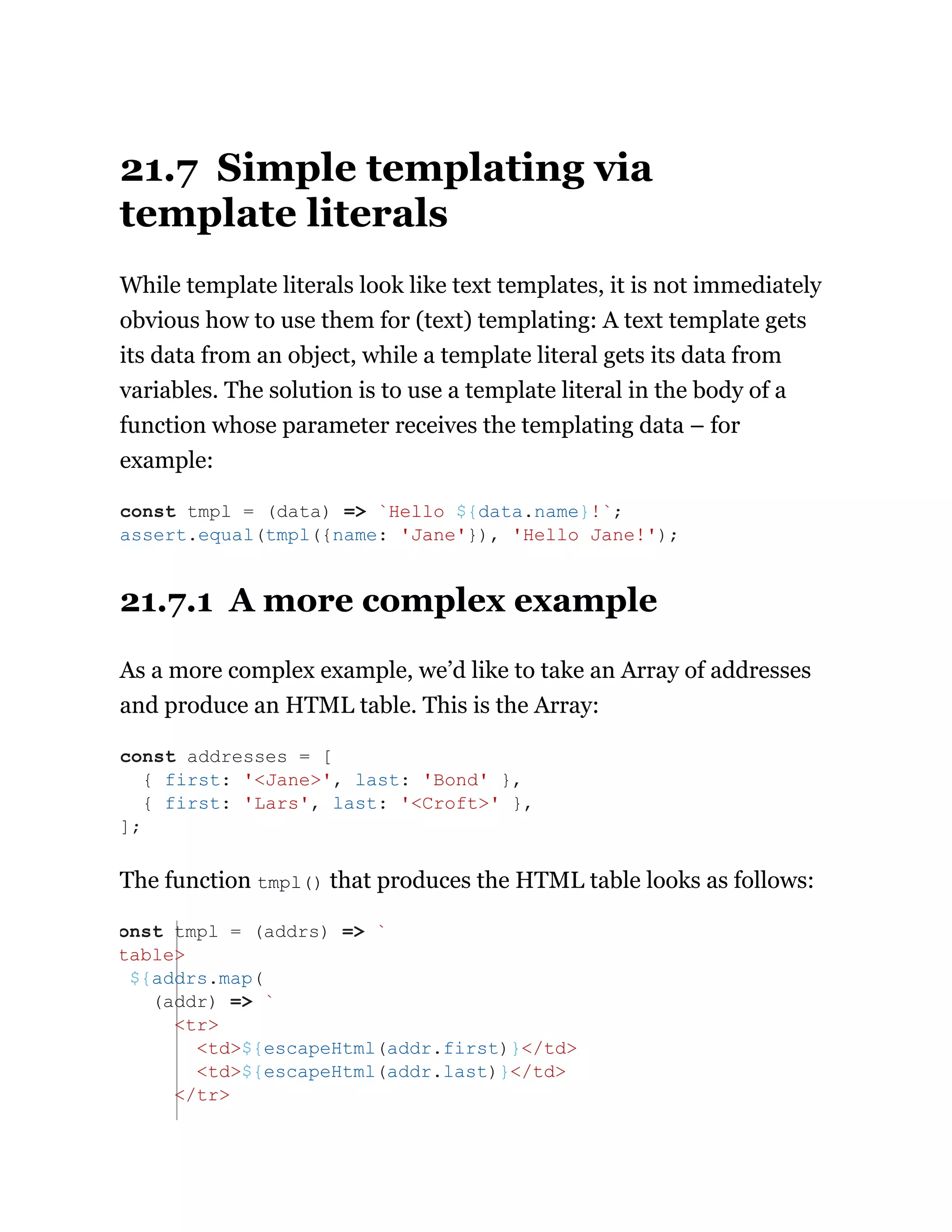 21.7 Simple templating via
template literals
While template literals look like text templates, it is not immediately
obvious how to use them for (text) templating: A text template gets
its data from an object, while a template literal gets its data from
variables. The solution is to use a template literal in the body of a
function whose parameter receives the templating data – for
example:
21.7.1 A more complex example
As a more complex example, we’d like to take an Array of addresses
and produce an HTML table. This is the Array:
The function tmpl() that produces the HTML table looks as follows:
const tmpl = (data) => `Hello ${data.name}!`;
assert.equal(tmpl({name: 'Jane'}), 'Hello Jane!');
const addresses = [
{ first: '<Jane>', last: 'Bond' },
{ first: 'Lars', last: '<Croft>' },
];
onst tmpl = (addrs) => `
table>
${addrs.map(
(addr) => `
<tr>
<td>${escapeHtml(addr.first)}</td>
<td>${escapeHtml(addr.last)}</td>
</tr>
 