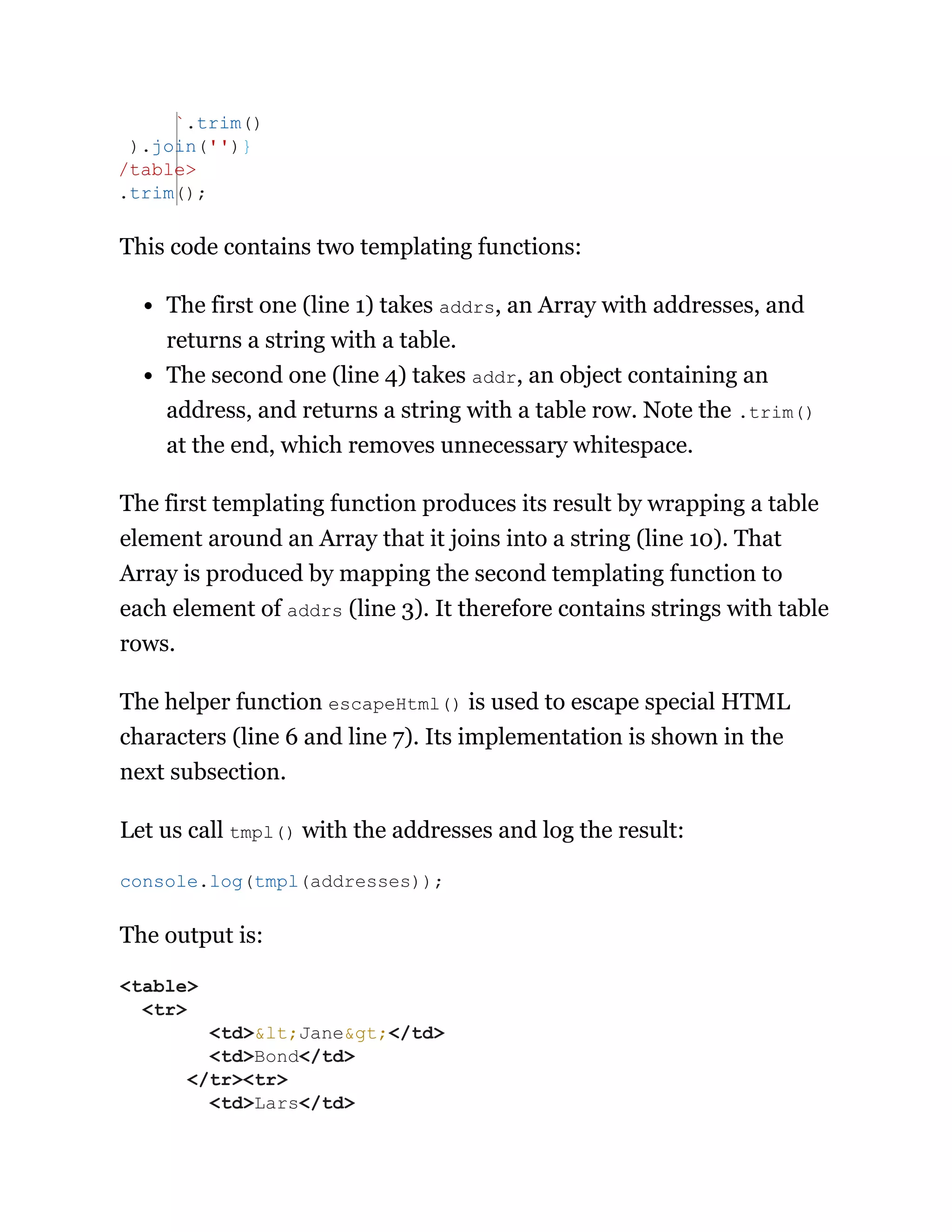 This code contains two templating functions:
The first one (line 1) takes addrs, an Array with addresses, and
returns a string with a table.
The second one (line 4) takes addr, an object containing an
address, and returns a string with a table row. Note the .trim()
at the end, which removes unnecessary whitespace.
The first templating function produces its result by wrapping a table
element around an Array that it joins into a string (line 10). That
Array is produced by mapping the second templating function to
each element of addrs (line 3). It therefore contains strings with table
rows.
The helper function escapeHtml() is used to escape special HTML
characters (line 6 and line 7). Its implementation is shown in the
next subsection.
Let us call tmpl() with the addresses and log the result:
The output is:
`.trim()
).join('')}
/table>
.trim();
console.log(tmpl(addresses));
<table>
<tr>
<td>&lt;Jane&gt;</td>
<td>Bond</td>
</tr><tr>
<td>Lars</td>
 