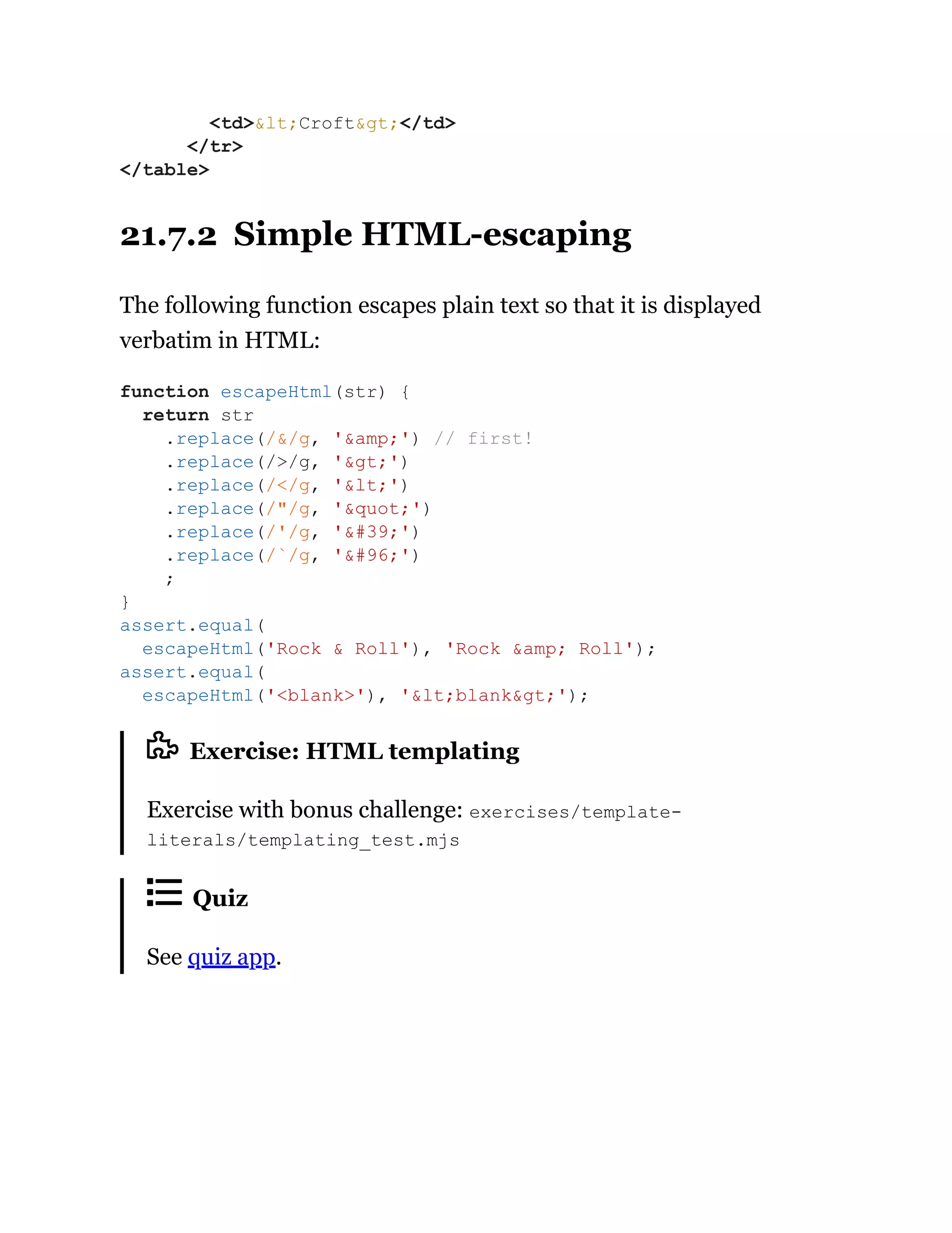 21.7.2 Simple HTML-escaping
The following function escapes plain text so that it is displayed
verbatim in HTML:
Exercise: HTML templating
Exercise with bonus challenge: exercises/template-
literals/templating_test.mjs
Quiz
See quiz app.
<td>&lt;Croft&gt;</td>
</tr>
</table>
function escapeHtml(str) {
return str
.replace(/&/g, '&amp;') // first!
.replace(/>/g, '&gt;')
.replace(/</g, '&lt;')
.replace(/"/g, '&quot;')
.replace(/'/g, '&#39;')
.replace(/`/g, '&#96;')
;
}
assert.equal(
escapeHtml('Rock & Roll'), 'Rock &amp; Roll');
assert.equal(
escapeHtml('<blank>'), '&lt;blank&gt;');
 