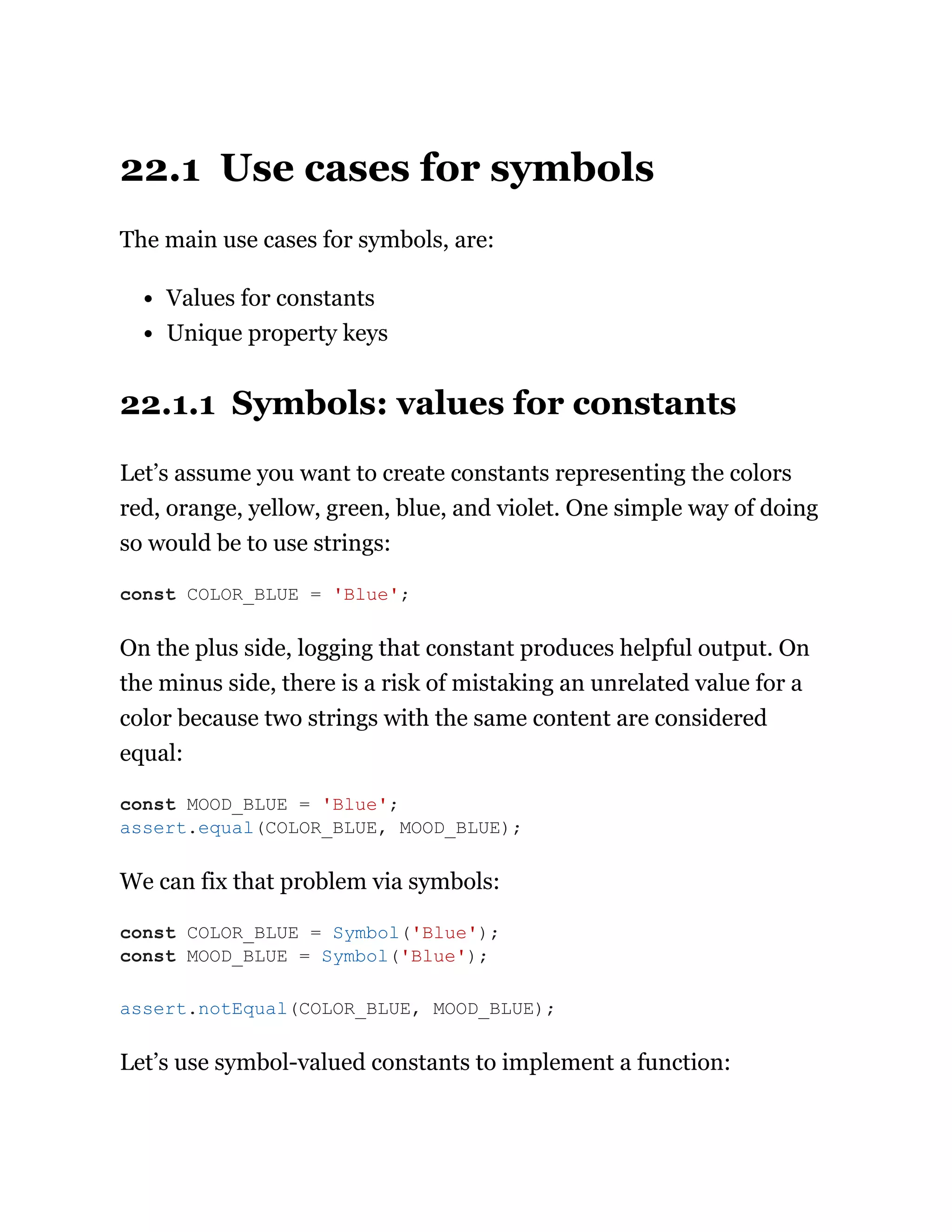 22.1 Use cases for symbols
The main use cases for symbols, are:
Values for constants
Unique property keys
22.1.1 Symbols: values for constants
Let’s assume you want to create constants representing the colors
red, orange, yellow, green, blue, and violet. One simple way of doing
so would be to use strings:
On the plus side, logging that constant produces helpful output. On
the minus side, there is a risk of mistaking an unrelated value for a
color because two strings with the same content are considered
equal:
We can fix that problem via symbols:
Let’s use symbol-valued constants to implement a function:
const COLOR_BLUE = 'Blue';
const MOOD_BLUE = 'Blue';
assert.equal(COLOR_BLUE, MOOD_BLUE);
const COLOR_BLUE = Symbol('Blue');
const MOOD_BLUE = Symbol('Blue');
assert.notEqual(COLOR_BLUE, MOOD_BLUE);
 