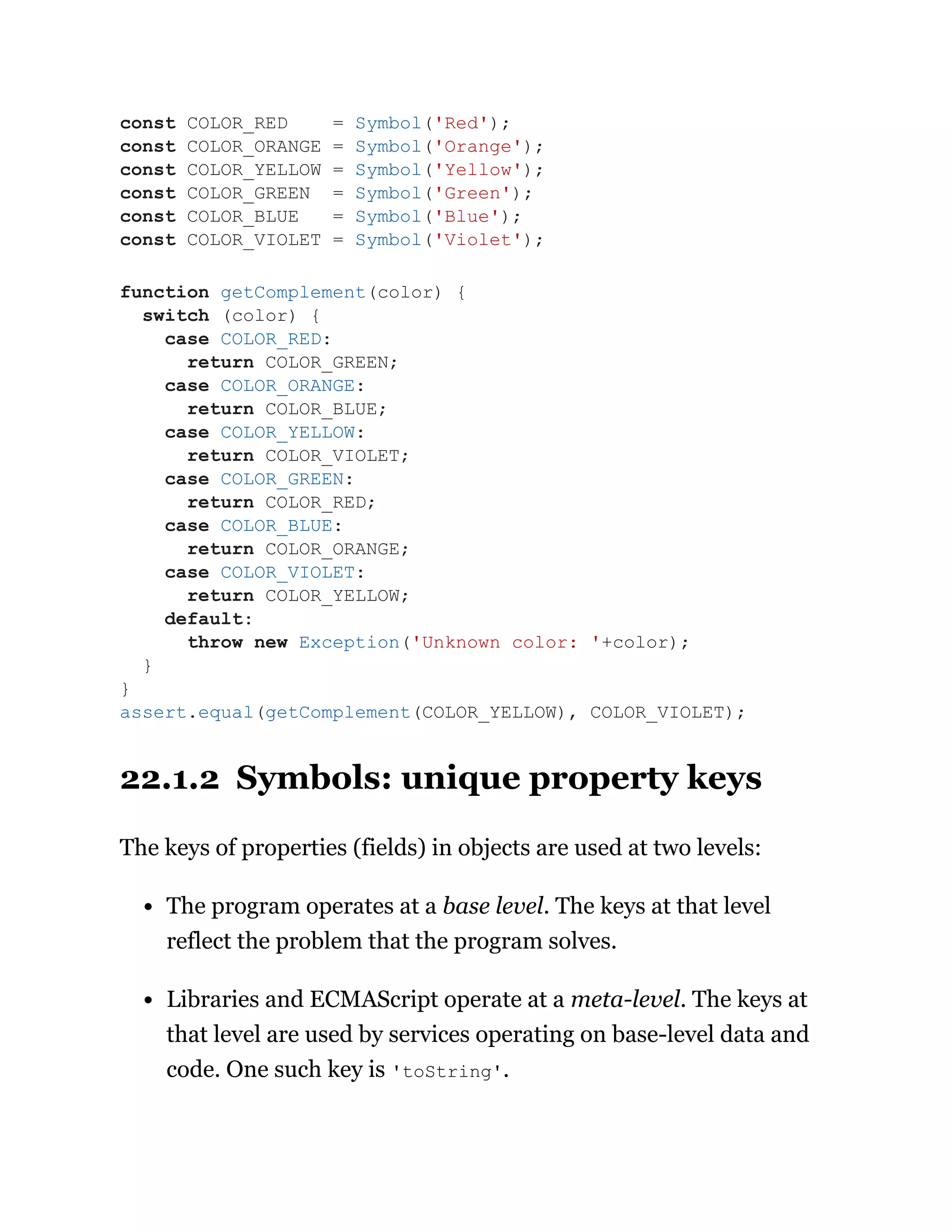 22.1.2 Symbols: unique property keys
The keys of properties (fields) in objects are used at two levels:
The program operates at a base level. The keys at that level
reflect the problem that the program solves.
Libraries and ECMAScript operate at a meta-level. The keys at
that level are used by services operating on base-level data and
code. One such key is 'toString'.
const COLOR_RED = Symbol('Red');
const COLOR_ORANGE = Symbol('Orange');
const COLOR_YELLOW = Symbol('Yellow');
const COLOR_GREEN = Symbol('Green');
const COLOR_BLUE = Symbol('Blue');
const COLOR_VIOLET = Symbol('Violet');
function getComplement(color) {
switch (color) {
case COLOR_RED:
return COLOR_GREEN;
case COLOR_ORANGE:
return COLOR_BLUE;
case COLOR_YELLOW:
return COLOR_VIOLET;
case COLOR_GREEN:
return COLOR_RED;
case COLOR_BLUE:
return COLOR_ORANGE;
case COLOR_VIOLET:
return COLOR_YELLOW;
default:
throw new Exception('Unknown color: '+color);
}
}
assert.equal(getComplement(COLOR_YELLOW), COLOR_VIOLET);
 