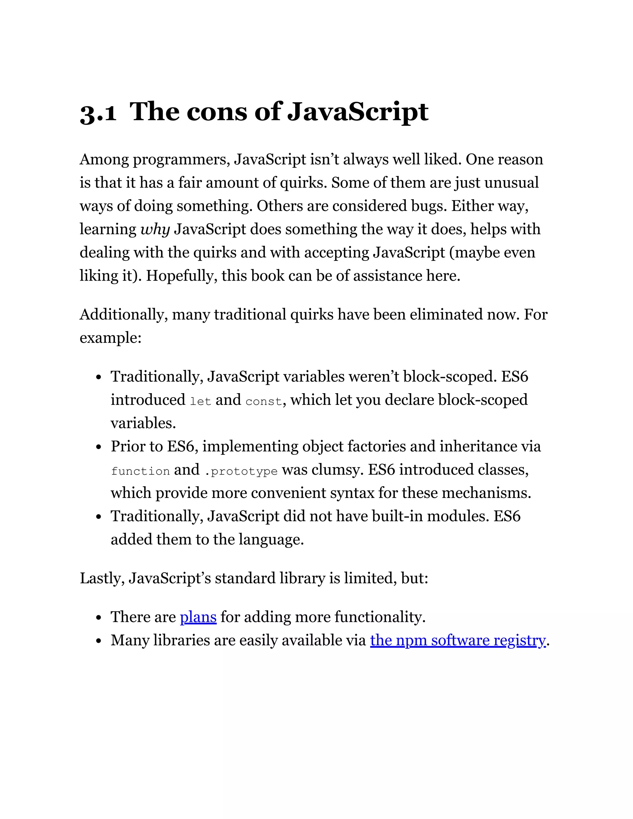 3.1 The cons of JavaScript
Among programmers, JavaScript isn’t always well liked. One reason
is that it has a fair amount of quirks. Some of them are just unusual
ways of doing something. Others are considered bugs. Either way,
learning why JavaScript does something the way it does, helps with
dealing with the quirks and with accepting JavaScript (maybe even
liking it). Hopefully, this book can be of assistance here.
Additionally, many traditional quirks have been eliminated now. For
example:
Traditionally, JavaScript variables weren’t block-scoped. ES6
introduced let and const, which let you declare block-scoped
variables.
Prior to ES6, implementing object factories and inheritance via
function and .prototype was clumsy. ES6 introduced classes,
which provide more convenient syntax for these mechanisms.
Traditionally, JavaScript did not have built-in modules. ES6
added them to the language.
Lastly, JavaScript’s standard library is limited, but:
There are plans for adding more functionality.
Many libraries are easily available via the npm software registry.
 