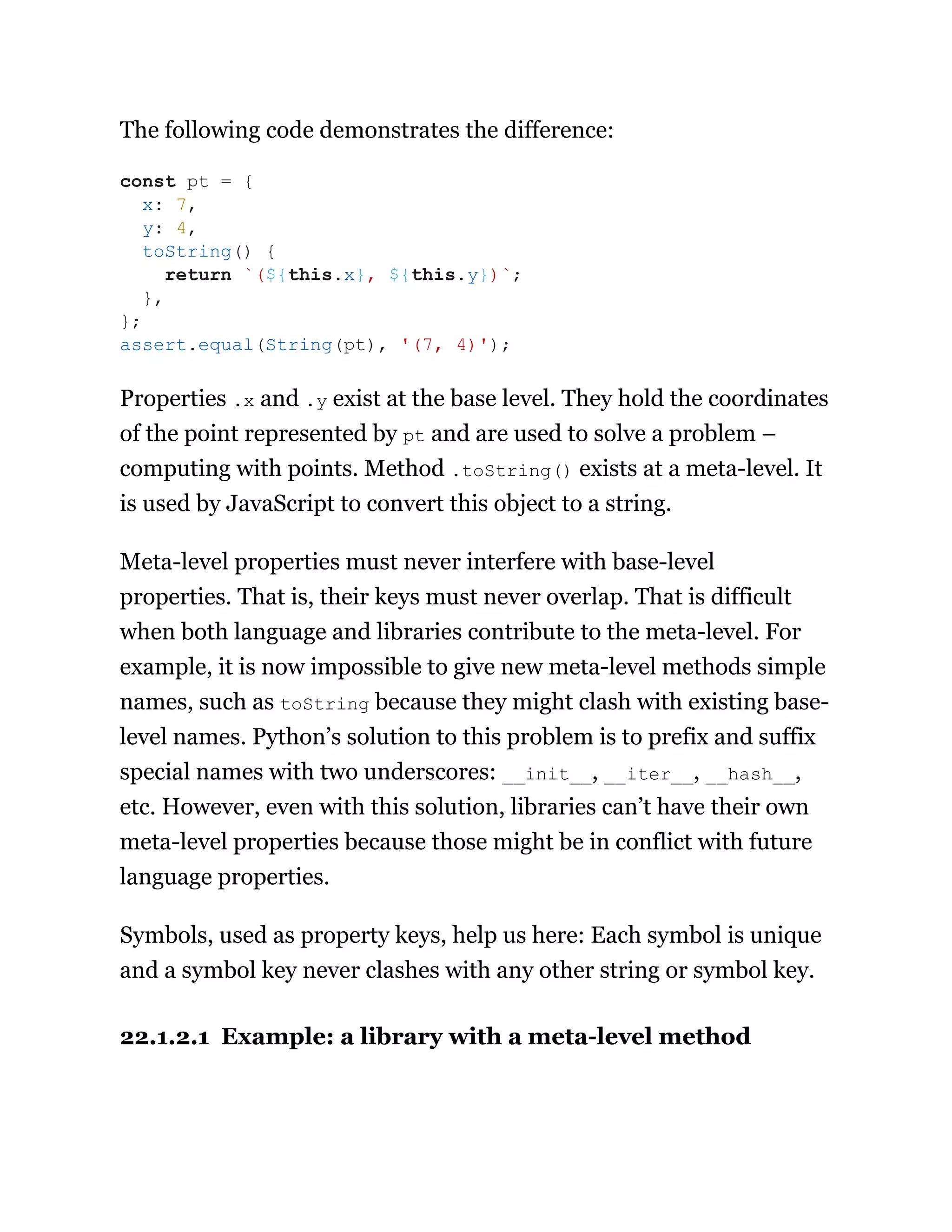 The following code demonstrates the difference:
Properties .x and .y exist at the base level. They hold the coordinates
of the point represented by pt and are used to solve a problem –
computing with points. Method .toString() exists at a meta-level. It
is used by JavaScript to convert this object to a string.
Meta-level properties must never interfere with base-level
properties. That is, their keys must never overlap. That is difficult
when both language and libraries contribute to the meta-level. For
example, it is now impossible to give new meta-level methods simple
names, such as toString because they might clash with existing base-
level names. Python’s solution to this problem is to prefix and suffix
special names with two underscores: __init__, __iter__, __hash__,
etc. However, even with this solution, libraries can’t have their own
meta-level properties because those might be in conflict with future
language properties.
Symbols, used as property keys, help us here: Each symbol is unique
and a symbol key never clashes with any other string or symbol key.
22.1.2.1 Example: a library with a meta-level method
const pt = {
x: 7,
y: 4,
toString() {
return `(${this.x}, ${this.y})`;
},
};
assert.equal(String(pt), '(7, 4)');
 