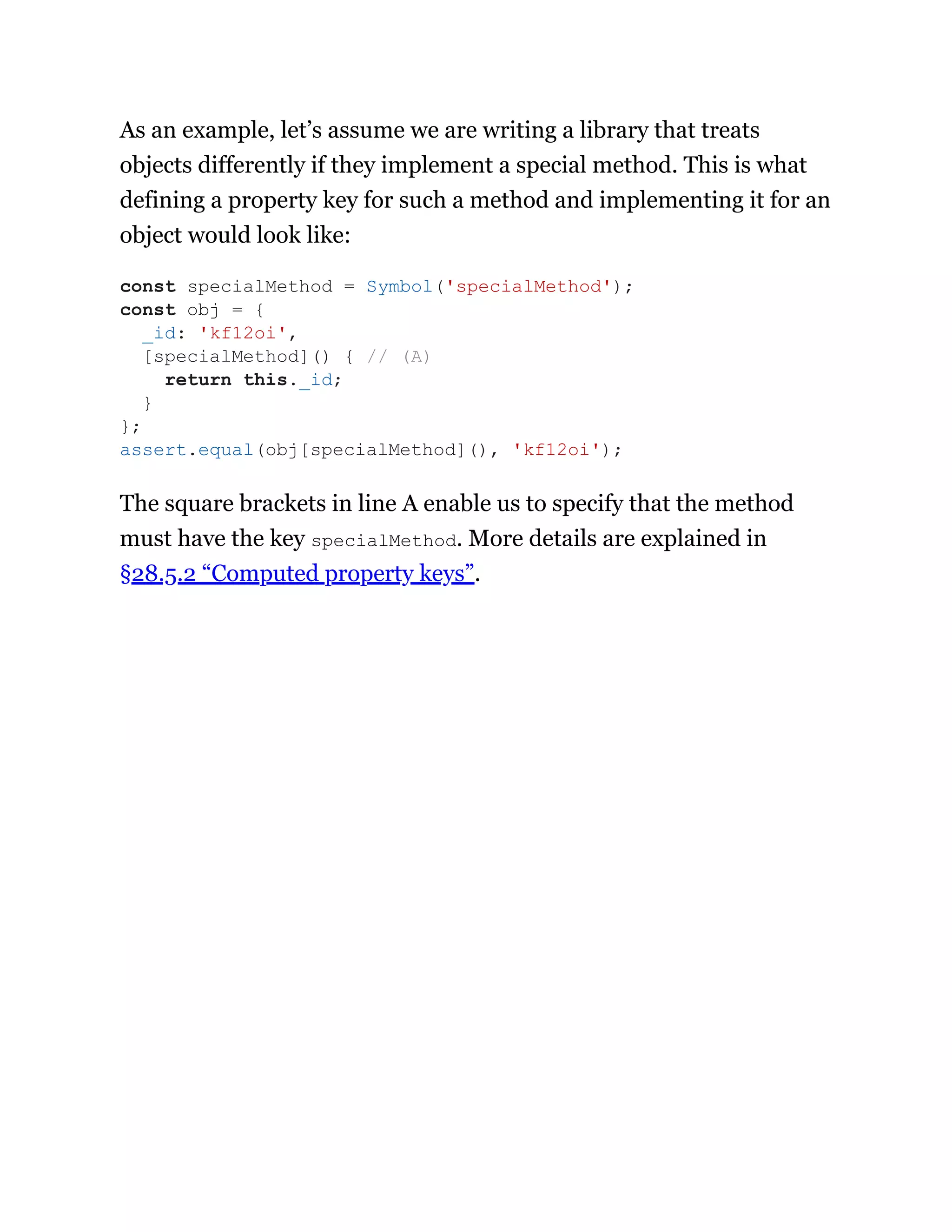 As an example, let’s assume we are writing a library that treats
objects differently if they implement a special method. This is what
defining a property key for such a method and implementing it for an
object would look like:
The square brackets in line A enable us to specify that the method
must have the key specialMethod. More details are explained in
§28.5.2 “Computed property keys”.
const specialMethod = Symbol('specialMethod');
const obj = {
_id: 'kf12oi',
[specialMethod]() { // (A)
return this._id;
}
};
assert.equal(obj[specialMethod](), 'kf12oi');
 