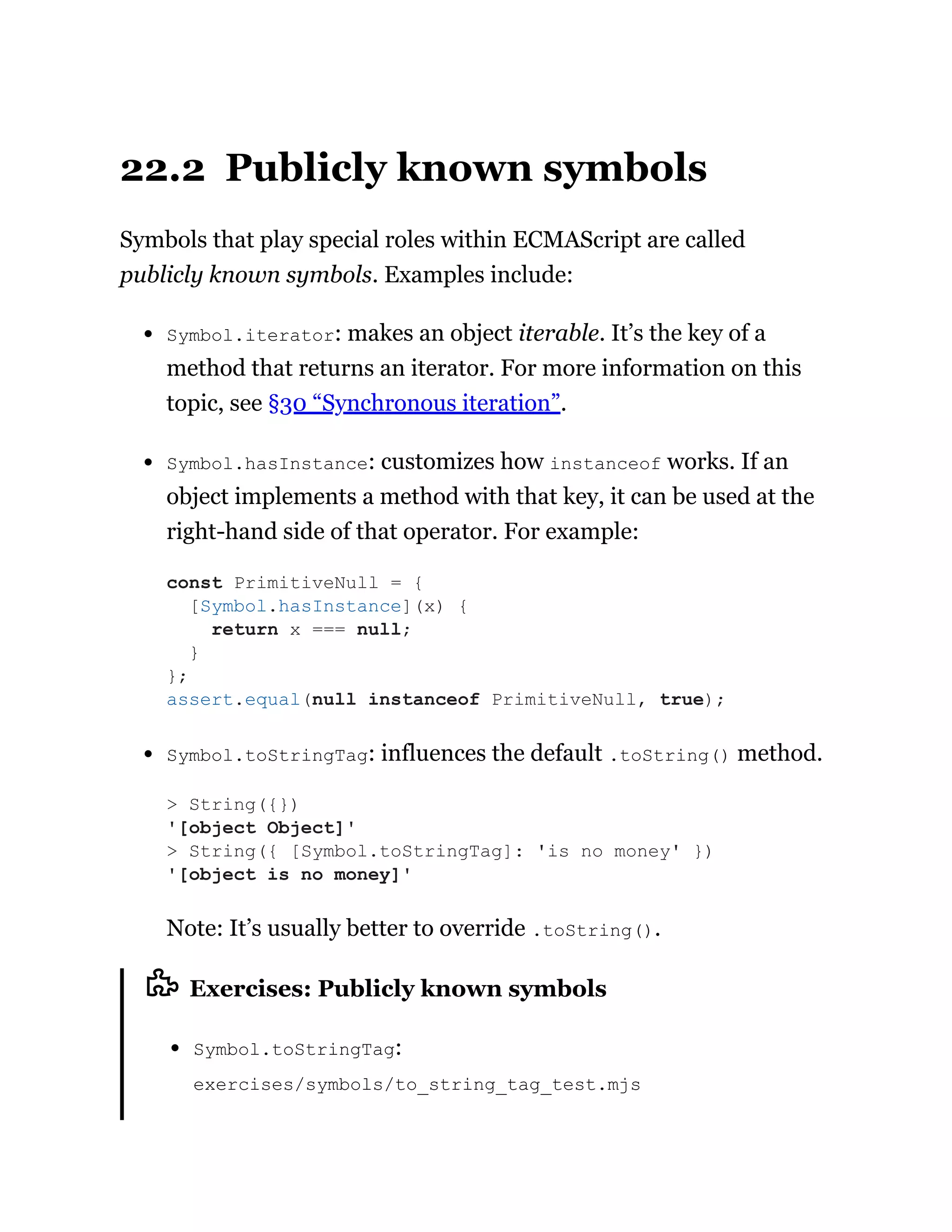 22.2 Publicly known symbols
Symbols that play special roles within ECMAScript are called
publicly known symbols. Examples include:
Symbol.iterator: makes an object iterable. It’s the key of a
method that returns an iterator. For more information on this
topic, see §30 “Synchronous iteration”.
Symbol.hasInstance: customizes how instanceof works. If an
object implements a method with that key, it can be used at the
right-hand side of that operator. For example:
Symbol.toStringTag: influences the default .toString() method.
Note: It’s usually better to override .toString().
Exercises: Publicly known symbols
Symbol.toStringTag:
exercises/symbols/to_string_tag_test.mjs
const PrimitiveNull = {
[Symbol.hasInstance](x) {
return x === null;
}
};
assert.equal(null instanceof PrimitiveNull, true);
> String({})
'[object Object]'
> String({ [Symbol.toStringTag]: 'is no money' })
'[object is no money]'
 