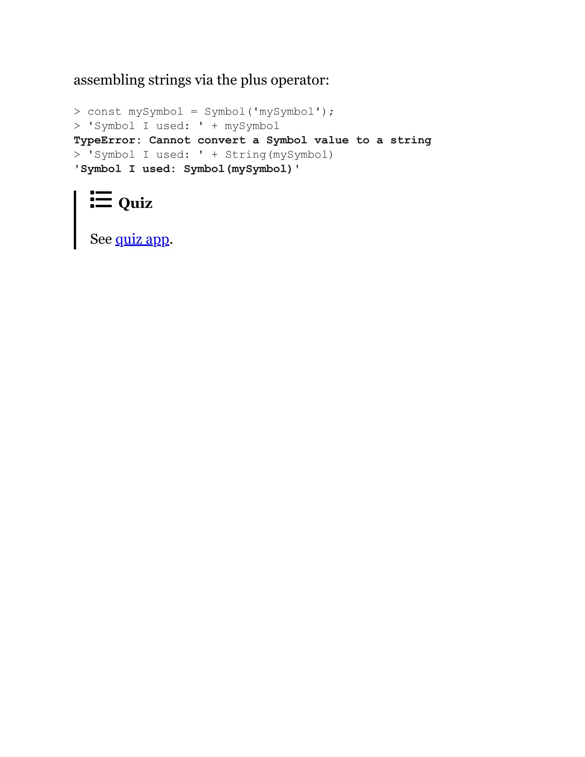 assembling strings via the plus operator:
Quiz
See quiz app.
> const mySymbol = Symbol('mySymbol');
> 'Symbol I used: ' + mySymbol
TypeError: Cannot convert a Symbol value to a string
> 'Symbol I used: ' + String(mySymbol)
'Symbol I used: Symbol(mySymbol)'
 