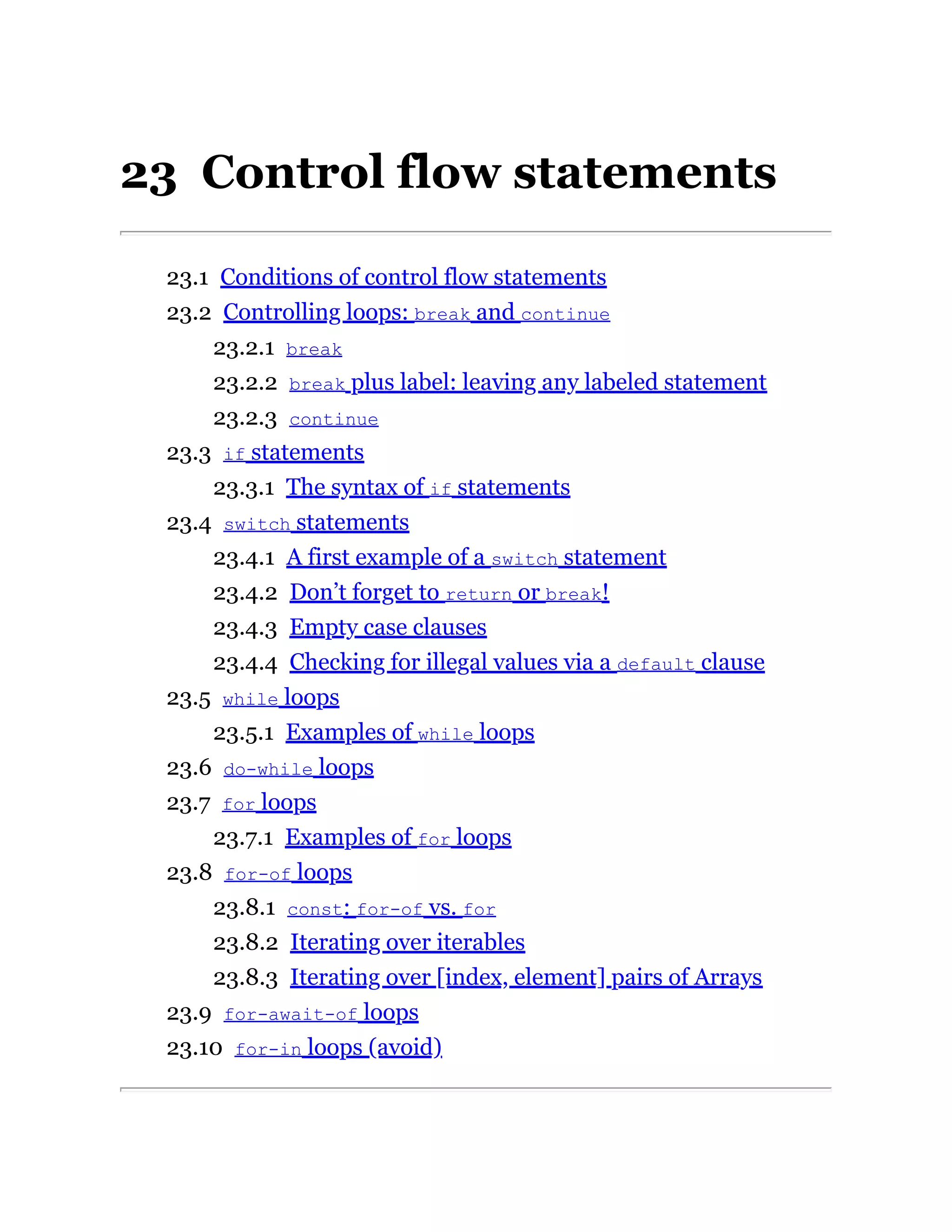23 Control flow statements
23.1 Conditions of control flow statements
23.2 Controlling loops: break and continue
23.2.1 break
23.2.2 break plus label: leaving any labeled statement
23.2.3 continue
23.3 if statements
23.3.1 The syntax of if statements
23.4 switch statements
23.4.1 A first example of a switch statement
23.4.2 Don’t forget to return or break!
23.4.3 Empty case clauses
23.4.4 Checking for illegal values via a default clause
23.5 while loops
23.5.1 Examples of while loops
23.6 do-while loops
23.7 for loops
23.7.1 Examples of for loops
23.8 for-of loops
23.8.1 const: for-of vs. for
23.8.2 Iterating over iterables
23.8.3 Iterating over [index, element] pairs of Arrays
23.9 for-await-of loops
23.10 for-in loops (avoid)
 
