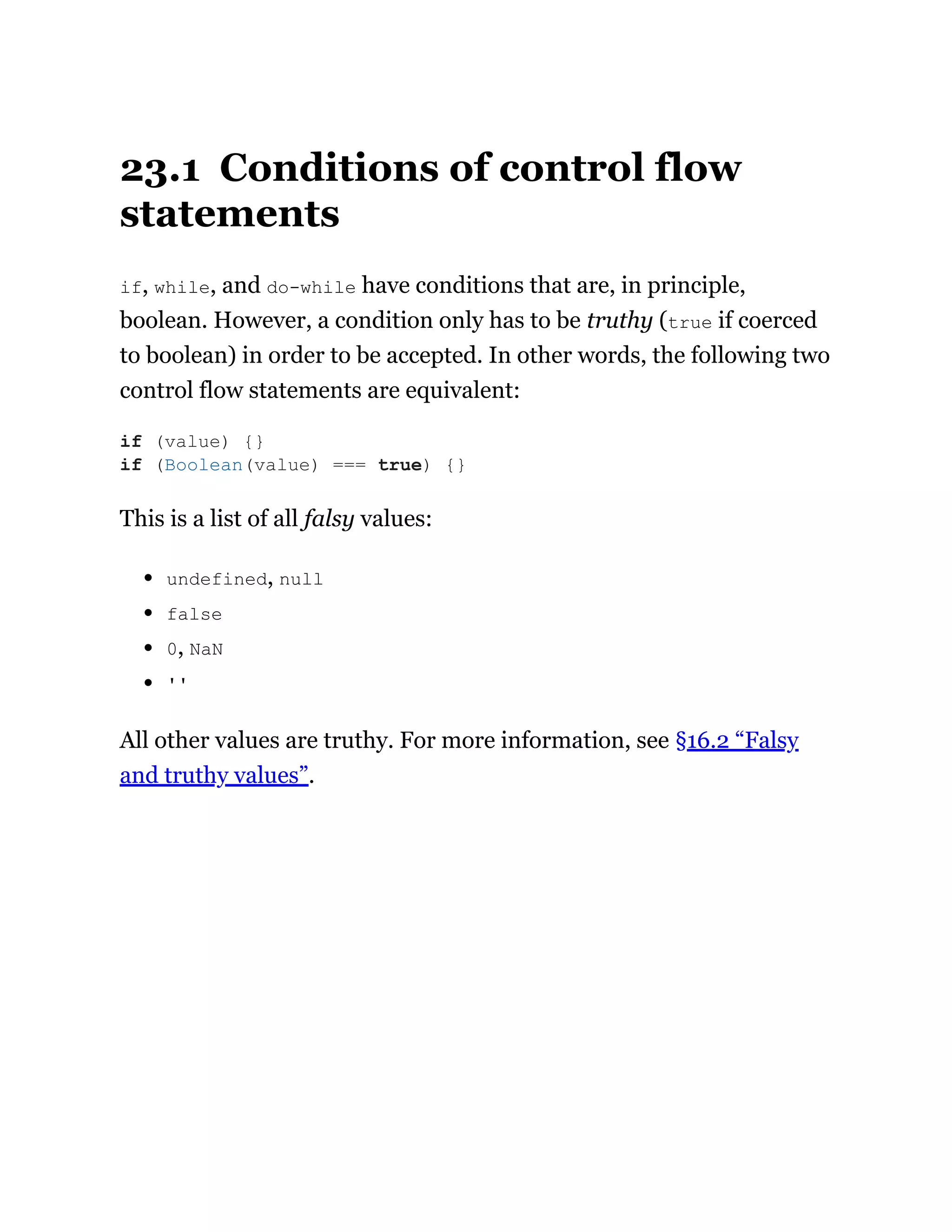 23.1 Conditions of control flow
statements
if, while, and do-while have conditions that are, in principle,
boolean. However, a condition only has to be truthy (true if coerced
to boolean) in order to be accepted. In other words, the following two
control flow statements are equivalent:
This is a list of all falsy values:
undefined, null
false
0, NaN
''
All other values are truthy. For more information, see §16.2 “Falsy
and truthy values”.
if (value) {}
if (Boolean(value) === true) {}
 