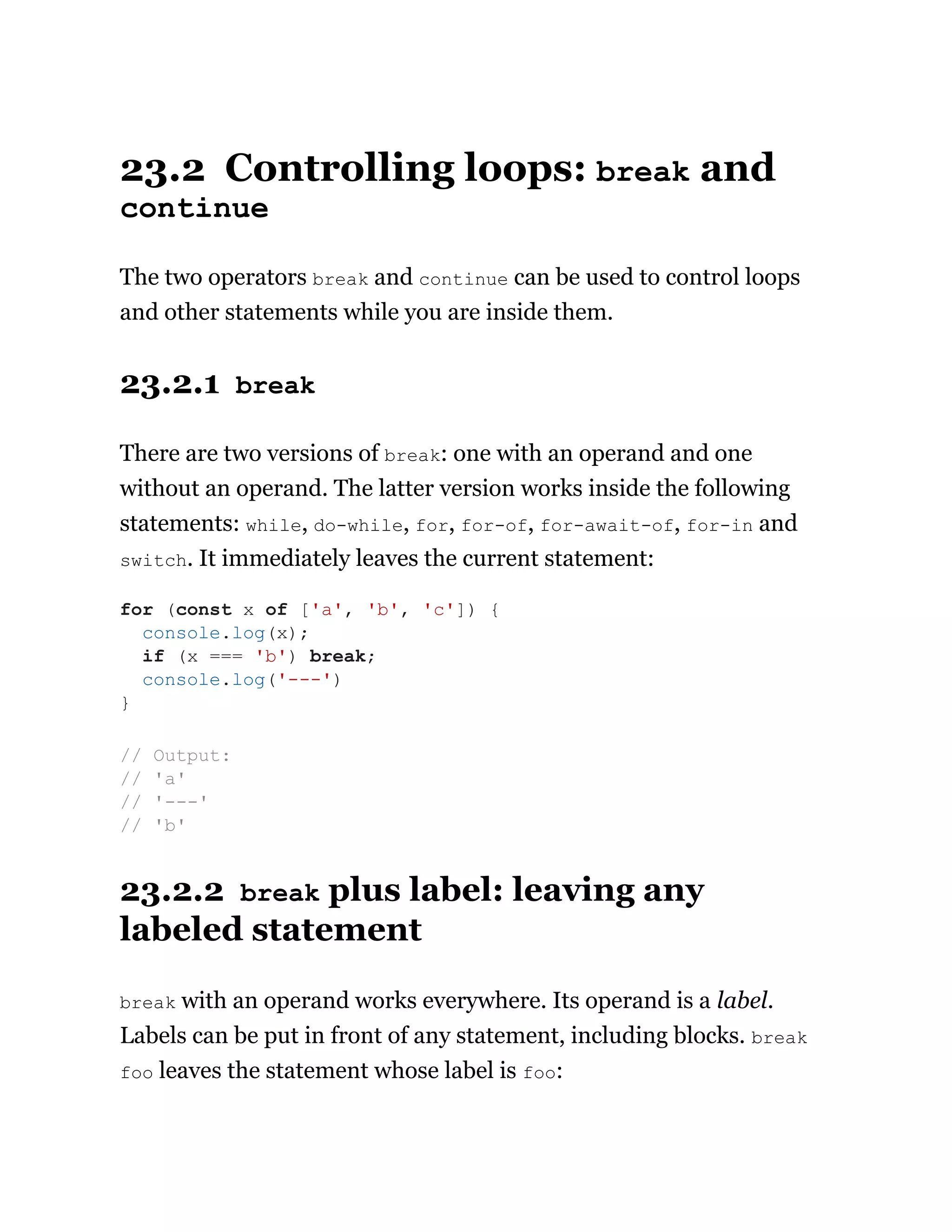 23.2 Controlling loops: break and
continue
The two operators break and continue can be used to control loops
and other statements while you are inside them.
23.2.1 break
There are two versions of break: one with an operand and one
without an operand. The latter version works inside the following
statements: while, do-while, for, for-of, for-await-of, for-in and
switch. It immediately leaves the current statement:
23.2.2 break plus label: leaving any
labeled statement
break with an operand works everywhere. Its operand is a label.
Labels can be put in front of any statement, including blocks. break
foo leaves the statement whose label is foo:
for (const x of ['a', 'b', 'c']) {
console.log(x);
if (x === 'b') break;
console.log('---')
}
// Output:
// 'a'
// '---'
// 'b'
 
