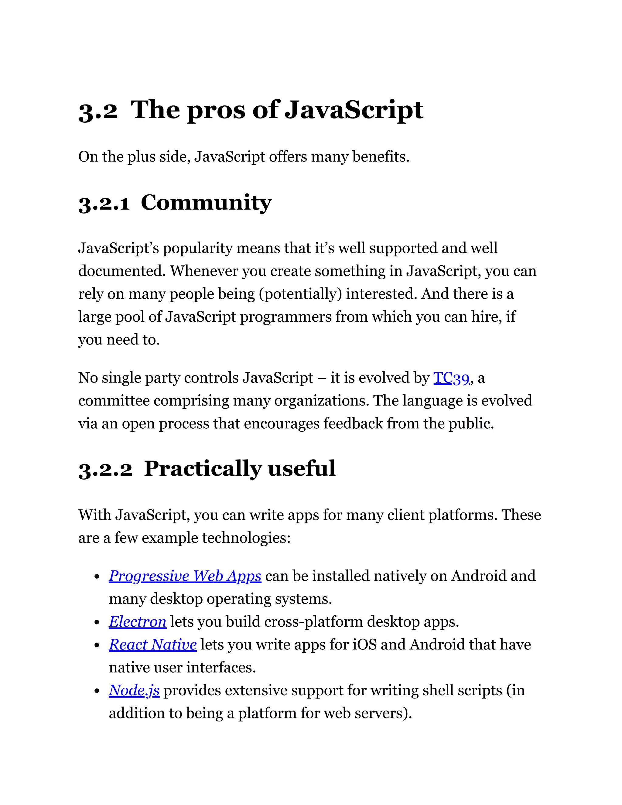 3.2 The pros of JavaScript
On the plus side, JavaScript offers many benefits.
3.2.1 Community
JavaScript’s popularity means that it’s well supported and well
documented. Whenever you create something in JavaScript, you can
rely on many people being (potentially) interested. And there is a
large pool of JavaScript programmers from which you can hire, if
you need to.
No single party controls JavaScript – it is evolved by TC39, a
committee comprising many organizations. The language is evolved
via an open process that encourages feedback from the public.
3.2.2 Practically useful
With JavaScript, you can write apps for many client platforms. These
are a few example technologies:
Progressive Web Apps can be installed natively on Android and
many desktop operating systems.
Electron lets you build cross-platform desktop apps.
React Native lets you write apps for iOS and Android that have
native user interfaces.
Node.js provides extensive support for writing shell scripts (in
addition to being a platform for web servers).
 