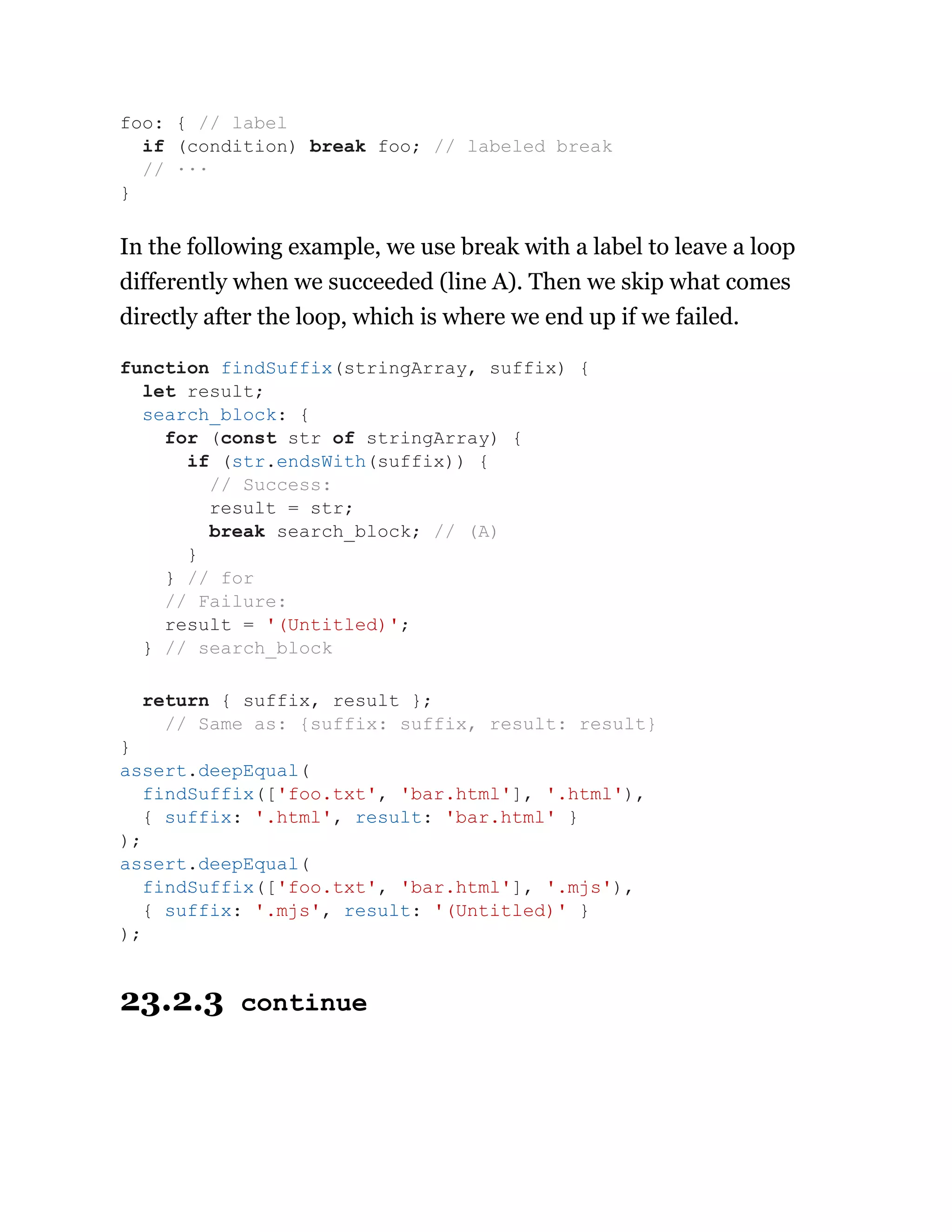 In the following example, we use break with a label to leave a loop
differently when we succeeded (line A). Then we skip what comes
directly after the loop, which is where we end up if we failed.
23.2.3 continue
foo: { // label
if (condition) break foo; // labeled break
// ···
}
function findSuffix(stringArray, suffix) {
let result;
search_block: {
for (const str of stringArray) {
if (str.endsWith(suffix)) {
// Success:
result = str;
break search_block; // (A)
}
} // for
// Failure:
result = '(Untitled)';
} // search_block
return { suffix, result };
// Same as: {suffix: suffix, result: result}
}
assert.deepEqual(
findSuffix(['foo.txt', 'bar.html'], '.html'),
{ suffix: '.html', result: 'bar.html' }
);
assert.deepEqual(
findSuffix(['foo.txt', 'bar.html'], '.mjs'),
{ suffix: '.mjs', result: '(Untitled)' }
);
 