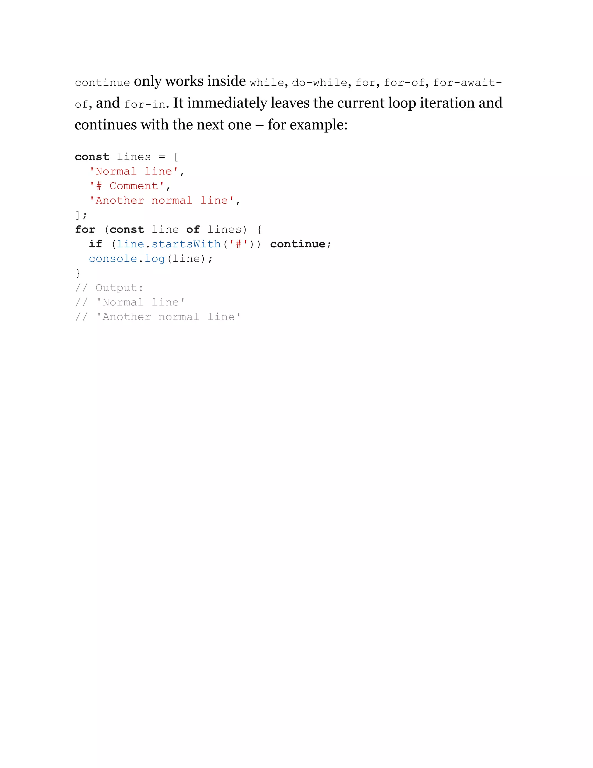 continue only works inside while, do-while, for, for-of, for-await-
of, and for-in. It immediately leaves the current loop iteration and
continues with the next one – for example:
const lines = [
'Normal line',
'# Comment',
'Another normal line',
];
for (const line of lines) {
if (line.startsWith('#')) continue;
console.log(line);
}
// Output:
// 'Normal line'
// 'Another normal line'
 