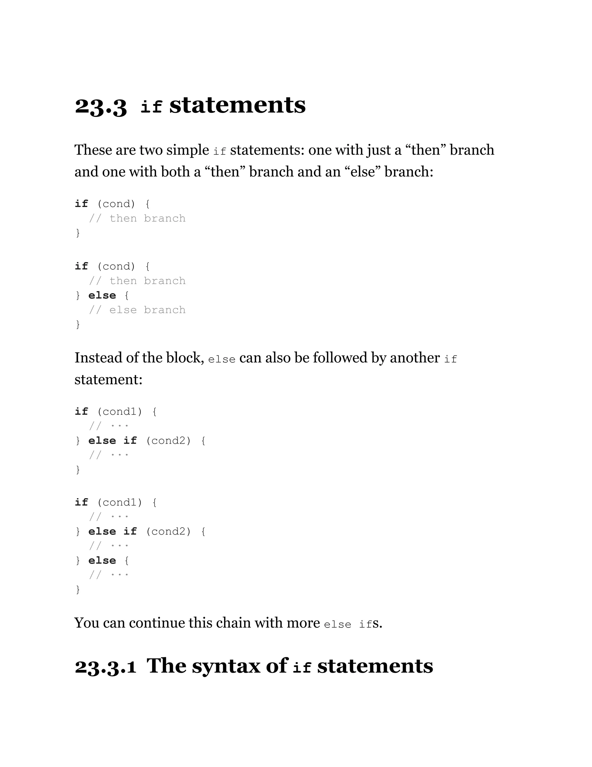 23.3 if statements
These are two simple if statements: one with just a “then” branch
and one with both a “then” branch and an “else” branch:
Instead of the block, else can also be followed by another if
statement:
You can continue this chain with more else ifs.
23.3.1 The syntax of if statements
if (cond) {
// then branch
}
if (cond) {
// then branch
} else {
// else branch
}
if (cond1) {
// ···
} else if (cond2) {
// ···
}
if (cond1) {
// ···
} else if (cond2) {
// ···
} else {
// ···
}
 