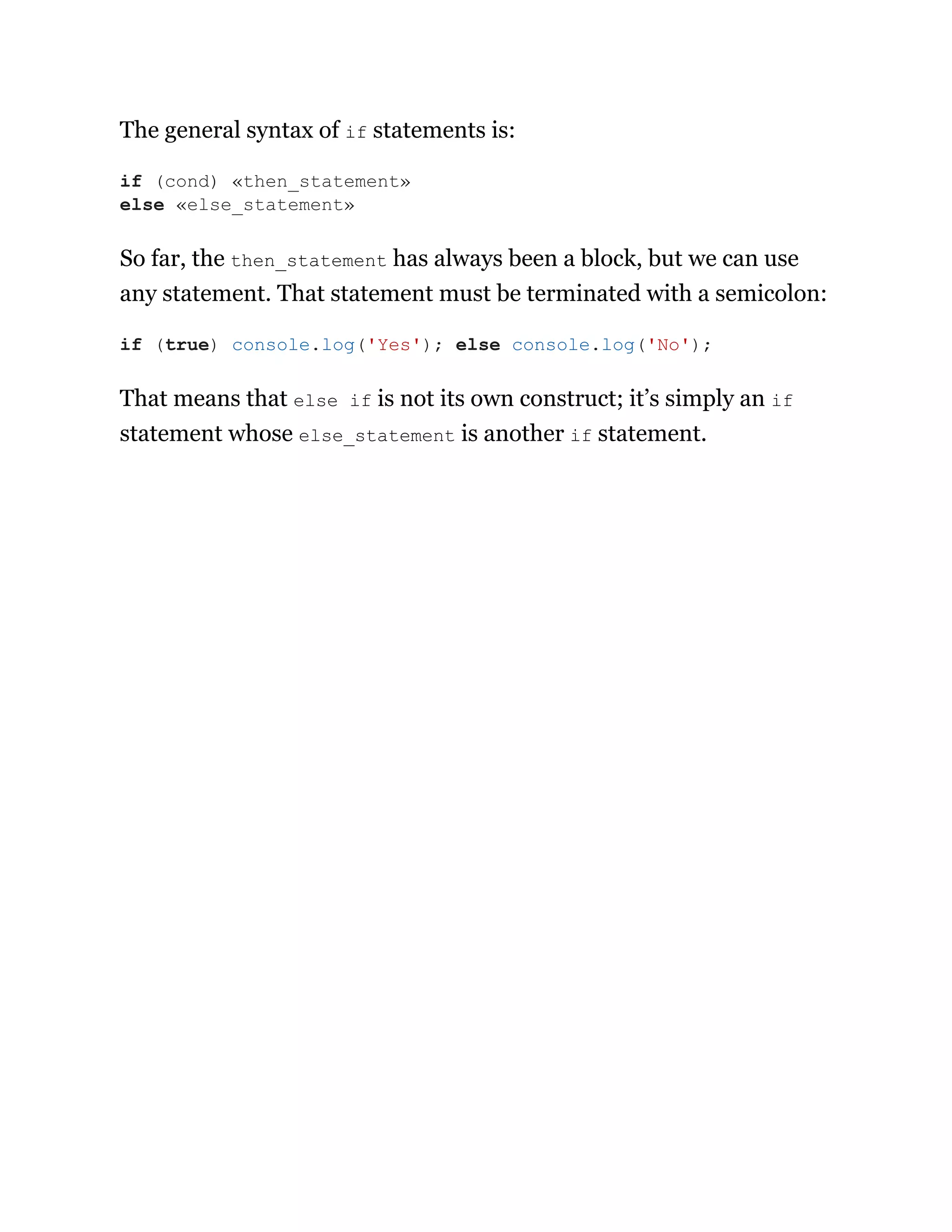 The general syntax of if statements is:
So far, the then_statement has always been a block, but we can use
any statement. That statement must be terminated with a semicolon:
That means that else if is not its own construct; it’s simply an if
statement whose else_statement is another if statement.
if (cond) «then_statement»
else «else_statement»
if (true) console.log('Yes'); else console.log('No');
 