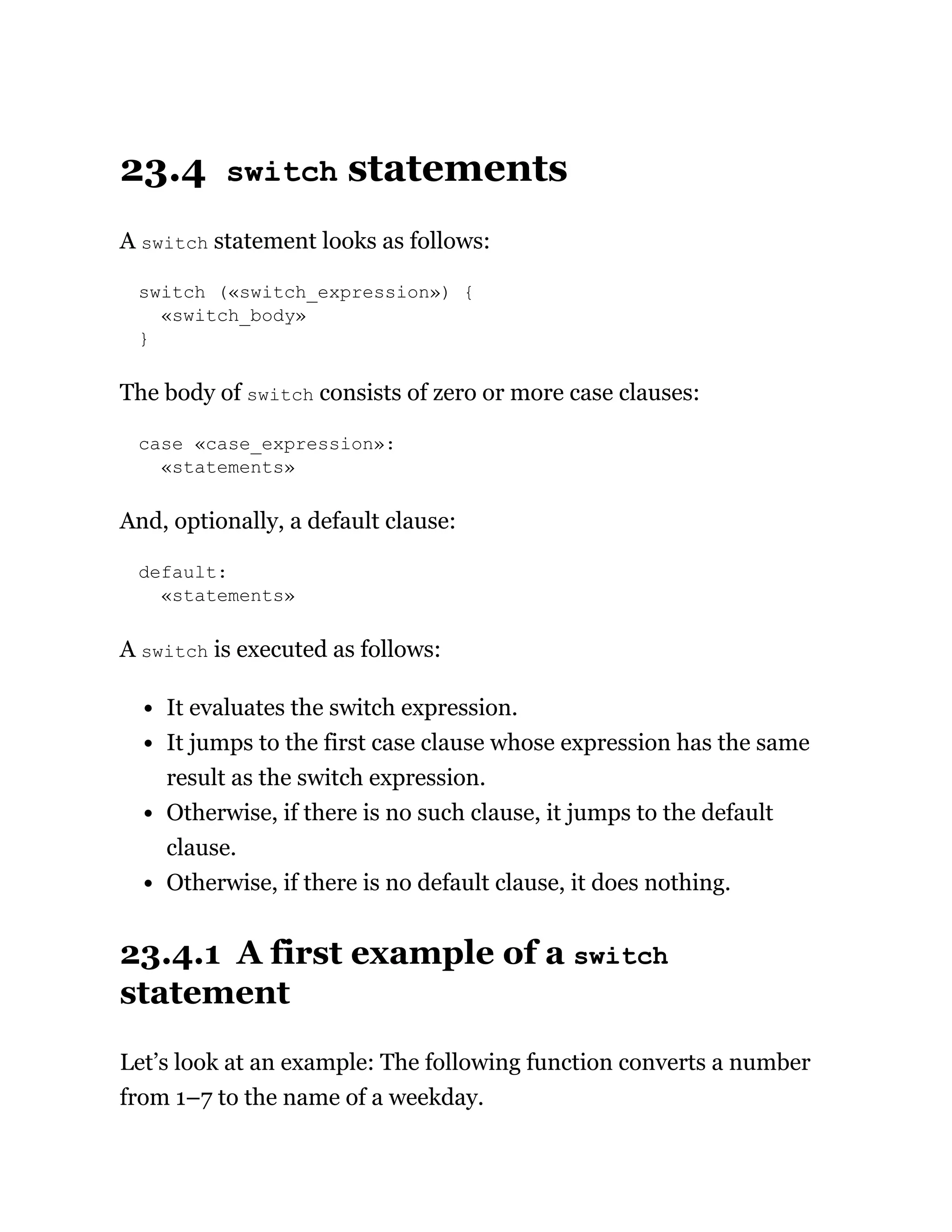 23.4 switch statements
A switch statement looks as follows:
switch («switch_expression») {
«switch_body»
}
The body of switch consists of zero or more case clauses:
case «case_expression»:
«statements»
And, optionally, a default clause:
default:
«statements»
A switch is executed as follows:
It evaluates the switch expression.
It jumps to the first case clause whose expression has the same
result as the switch expression.
Otherwise, if there is no such clause, it jumps to the default
clause.
Otherwise, if there is no default clause, it does nothing.
23.4.1 A first example of a switch
statement
Let’s look at an example: The following function converts a number
from 1–7 to the name of a weekday.
 