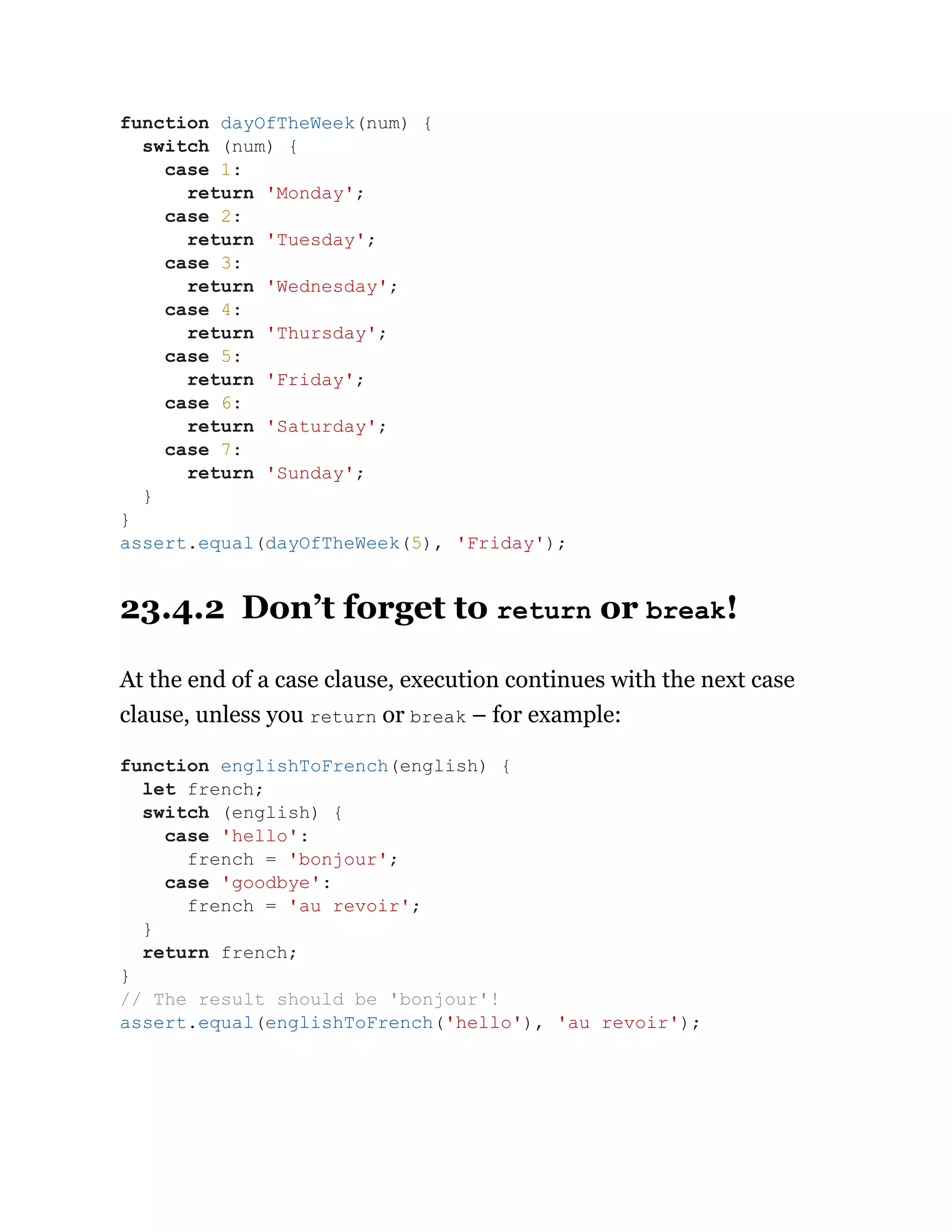 23.4.2 Don’t forget to return or break!
At the end of a case clause, execution continues with the next case
clause, unless you return or break – for example:
function dayOfTheWeek(num) {
switch (num) {
case 1:
return 'Monday';
case 2:
return 'Tuesday';
case 3:
return 'Wednesday';
case 4:
return 'Thursday';
case 5:
return 'Friday';
case 6:
return 'Saturday';
case 7:
return 'Sunday';
}
}
assert.equal(dayOfTheWeek(5), 'Friday');
function englishToFrench(english) {
let french;
switch (english) {
case 'hello':
french = 'bonjour';
case 'goodbye':
french = 'au revoir';
}
return french;
}
// The result should be 'bonjour'!
assert.equal(englishToFrench('hello'), 'au revoir');
 