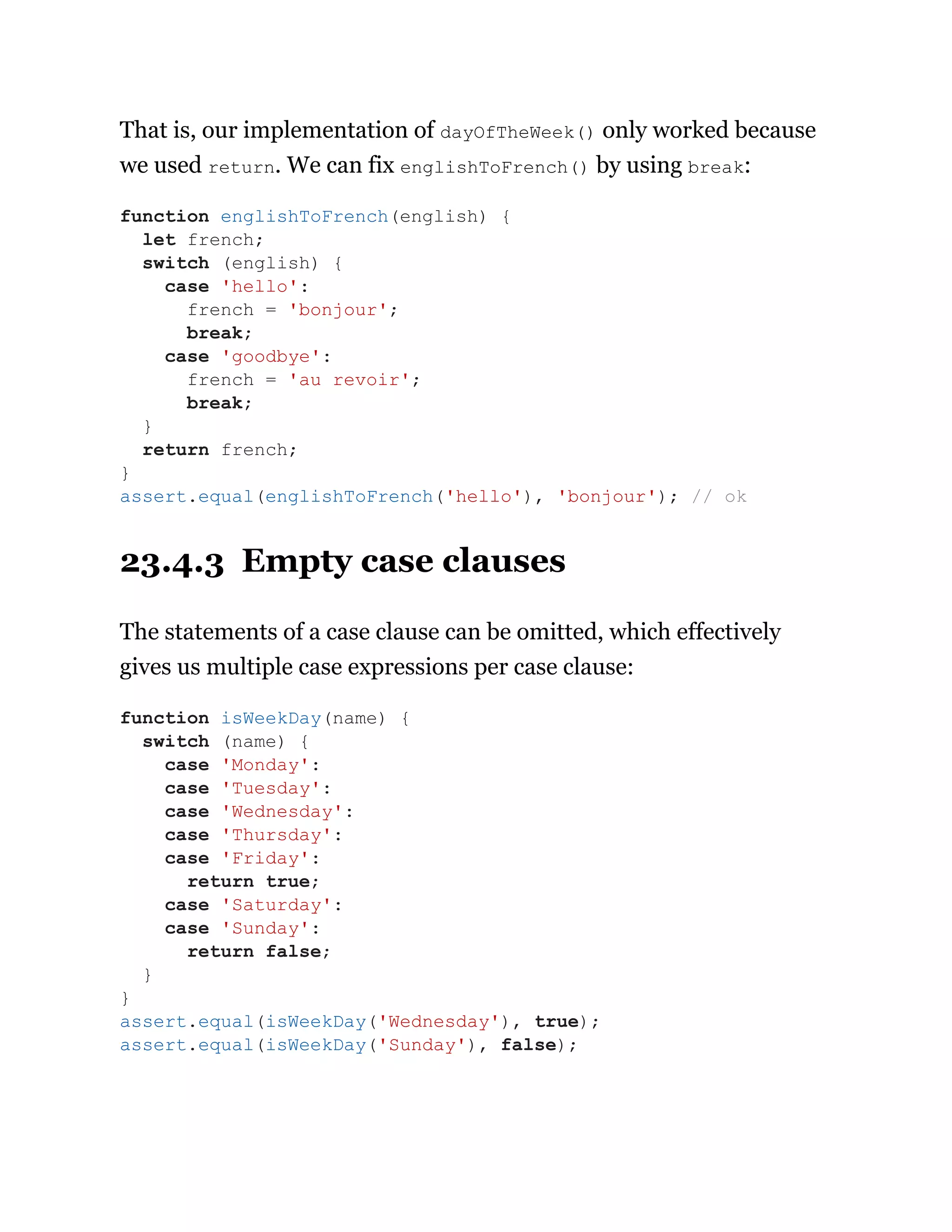 That is, our implementation of dayOfTheWeek() only worked because
we used return. We can fix englishToFrench() by using break:
23.4.3 Empty case clauses
The statements of a case clause can be omitted, which effectively
gives us multiple case expressions per case clause:
function englishToFrench(english) {
let french;
switch (english) {
case 'hello':
french = 'bonjour';
break;
case 'goodbye':
french = 'au revoir';
break;
}
return french;
}
assert.equal(englishToFrench('hello'), 'bonjour'); // ok
function isWeekDay(name) {
switch (name) {
case 'Monday':
case 'Tuesday':
case 'Wednesday':
case 'Thursday':
case 'Friday':
return true;
case 'Saturday':
case 'Sunday':
return false;
}
}
assert.equal(isWeekDay('Wednesday'), true);
assert.equal(isWeekDay('Sunday'), false);
 