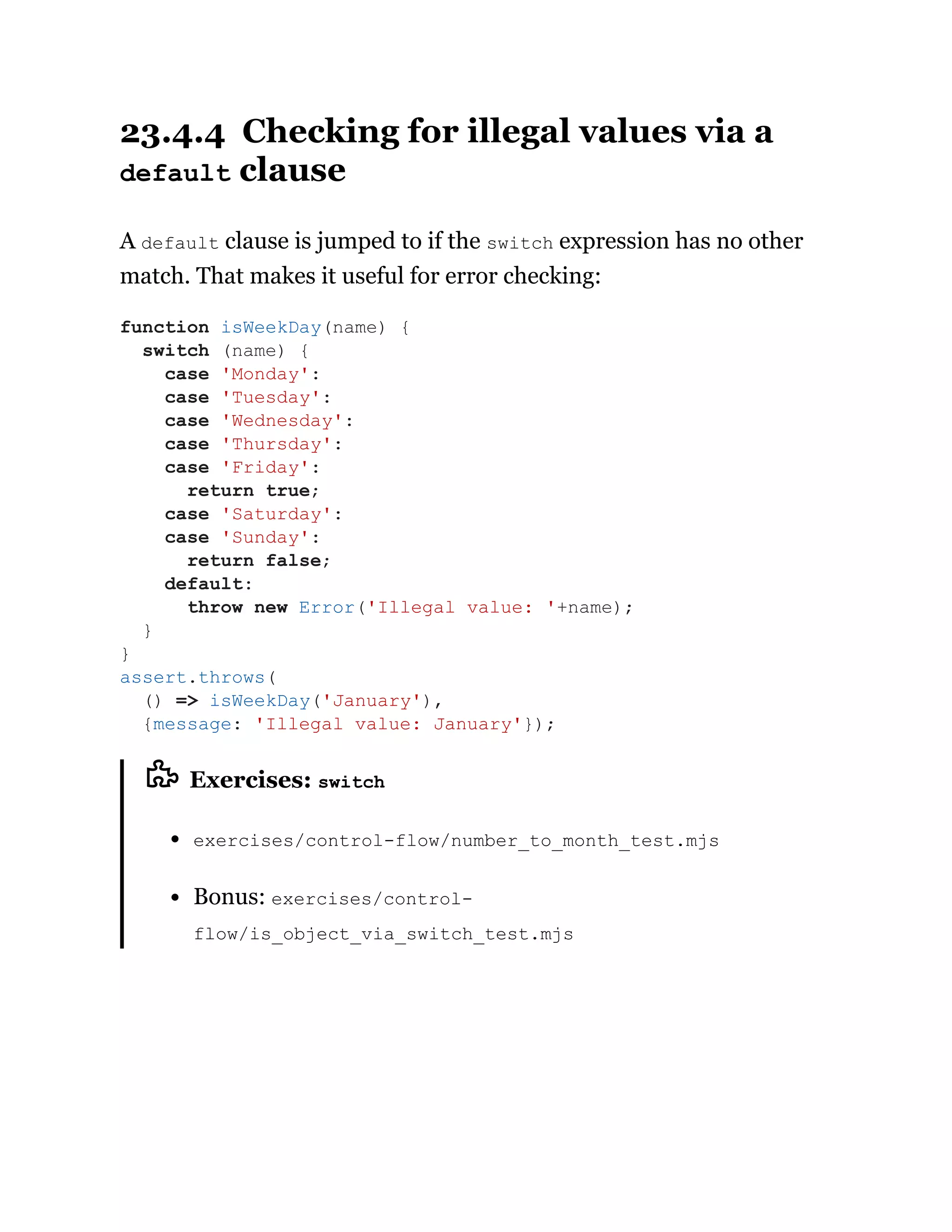 23.4.4 Checking for illegal values via a
default clause
A default clause is jumped to if the switch expression has no other
match. That makes it useful for error checking:
Exercises: switch
exercises/control-flow/number_to_month_test.mjs
Bonus: exercises/control-
flow/is_object_via_switch_test.mjs
function isWeekDay(name) {
switch (name) {
case 'Monday':
case 'Tuesday':
case 'Wednesday':
case 'Thursday':
case 'Friday':
return true;
case 'Saturday':
case 'Sunday':
return false;
default:
throw new Error('Illegal value: '+name);
}
}
assert.throws(
() => isWeekDay('January'),
{message: 'Illegal value: January'});
 
