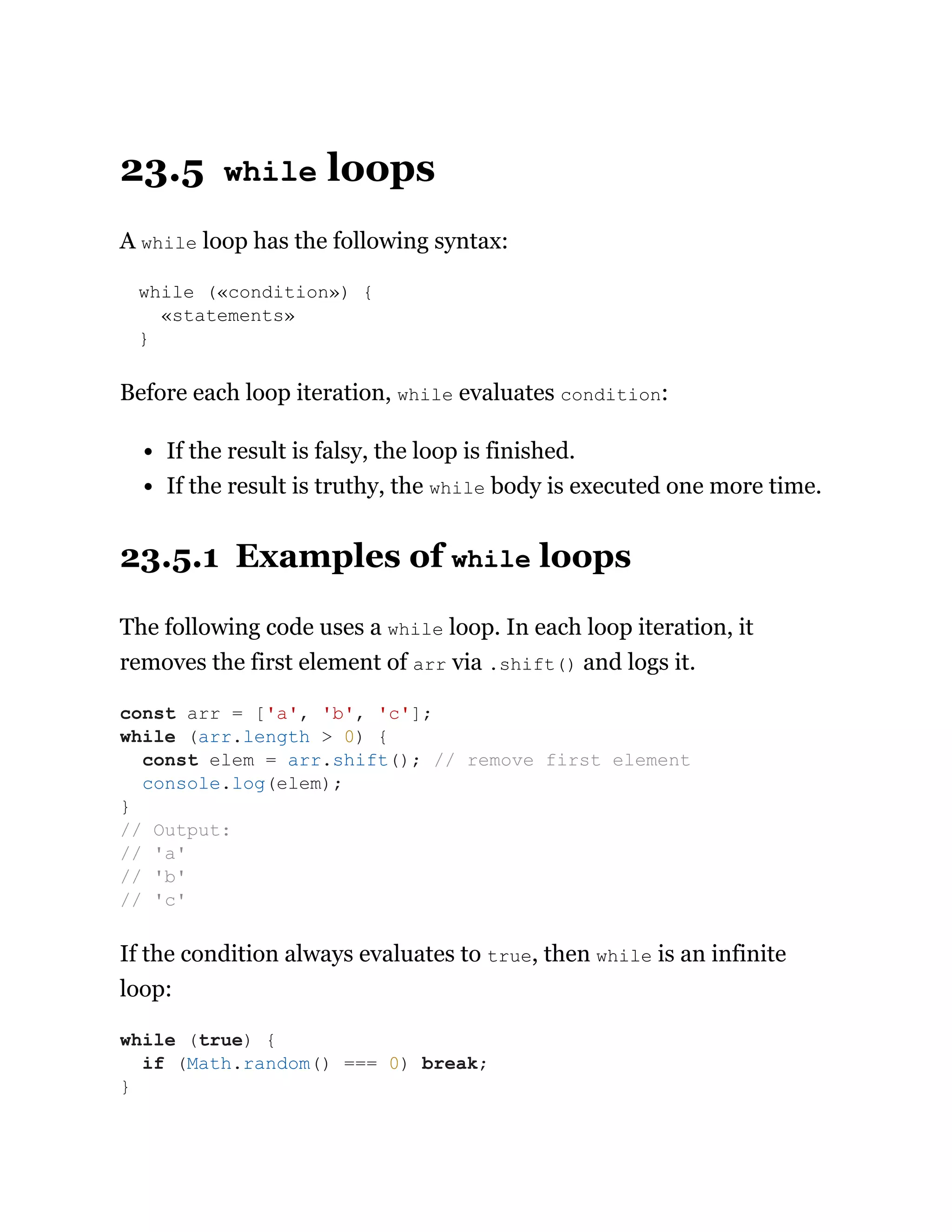 23.5 while loops
A while loop has the following syntax:
while («condition») {
«statements»
}
Before each loop iteration, while evaluates condition:
If the result is falsy, the loop is finished.
If the result is truthy, the while body is executed one more time.
23.5.1 Examples of while loops
The following code uses a while loop. In each loop iteration, it
removes the first element of arr via .shift() and logs it.
If the condition always evaluates to true, then while is an infinite
loop:
const arr = ['a', 'b', 'c'];
while (arr.length > 0) {
const elem = arr.shift(); // remove first element
console.log(elem);
}
// Output:
// 'a'
// 'b'
// 'c'
while (true) {
if (Math.random() === 0) break;
}
 