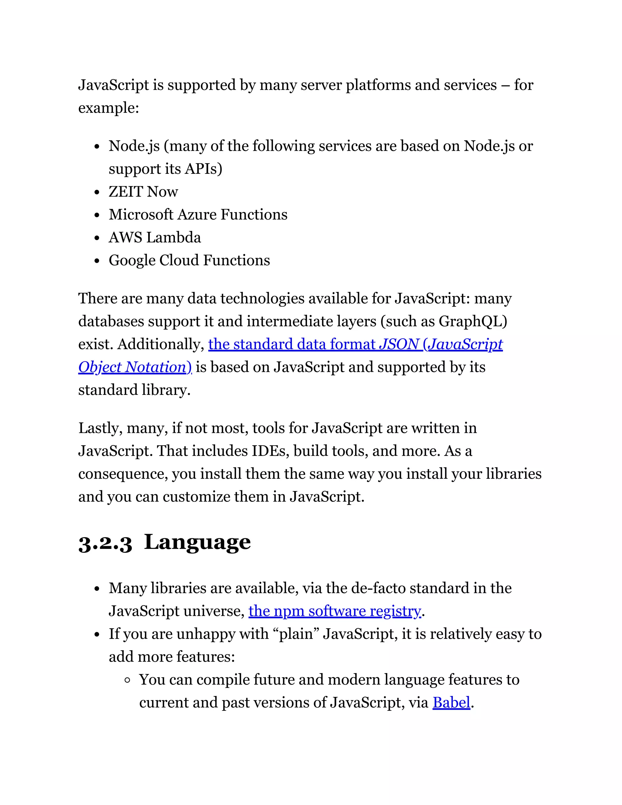 JavaScript is supported by many server platforms and services – for
example:
Node.js (many of the following services are based on Node.js or
support its APIs)
ZEIT Now
Microsoft Azure Functions
AWS Lambda
Google Cloud Functions
There are many data technologies available for JavaScript: many
databases support it and intermediate layers (such as GraphQL)
exist. Additionally, the standard data format JSON (JavaScript
Object Notation) is based on JavaScript and supported by its
standard library.
Lastly, many, if not most, tools for JavaScript are written in
JavaScript. That includes IDEs, build tools, and more. As a
consequence, you install them the same way you install your libraries
and you can customize them in JavaScript.
3.2.3 Language
Many libraries are available, via the de-facto standard in the
JavaScript universe, the npm software registry.
If you are unhappy with “plain” JavaScript, it is relatively easy to
add more features:
You can compile future and modern language features to
current and past versions of JavaScript, via Babel.
 