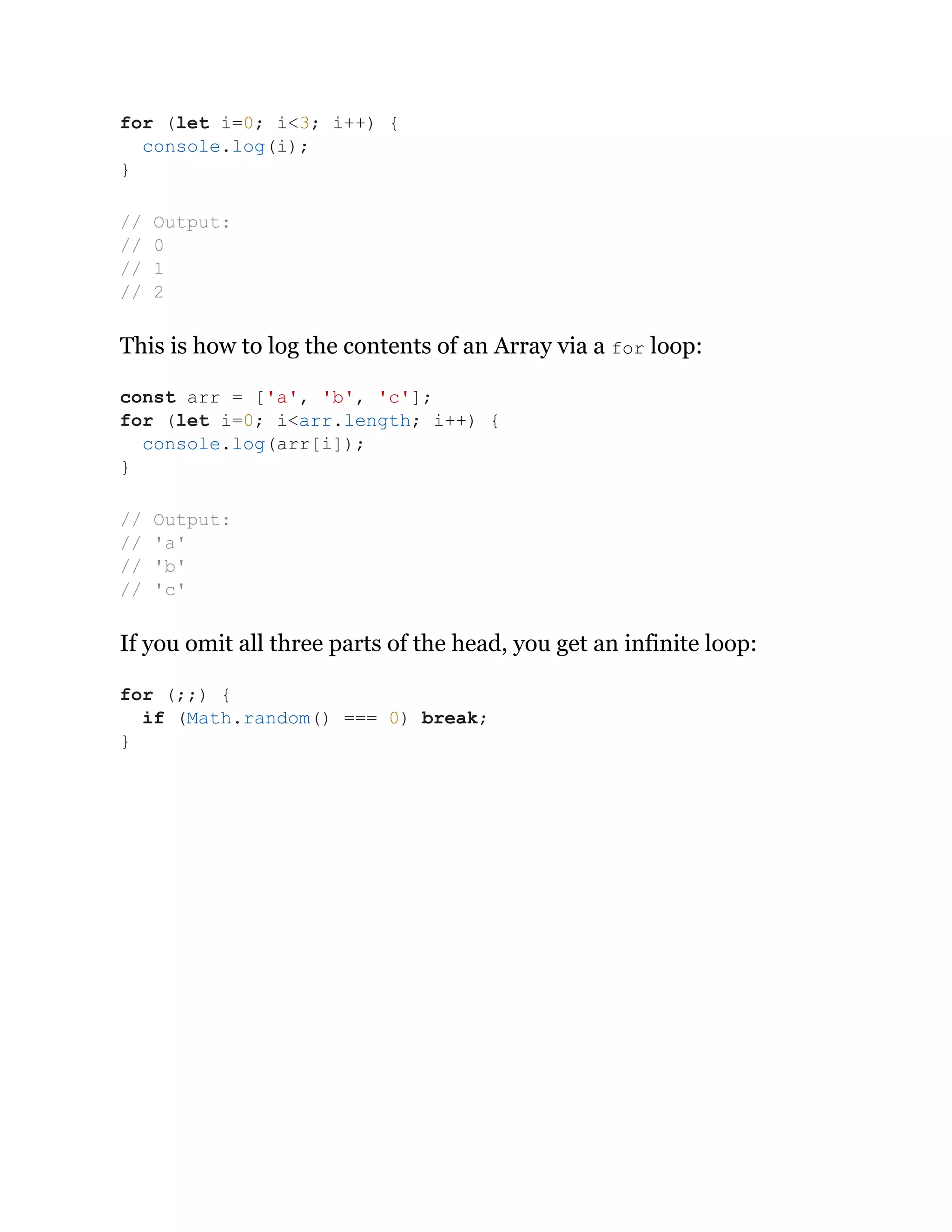 This is how to log the contents of an Array via a for loop:
If you omit all three parts of the head, you get an infinite loop:
for (let i=0; i<3; i++) {
console.log(i);
}
// Output:
// 0
// 1
// 2
const arr = ['a', 'b', 'c'];
for (let i=0; i<arr.length; i++) {
console.log(arr[i]);
}
// Output:
// 'a'
// 'b'
// 'c'
for (;;) {
if (Math.random() === 0) break;
}
 