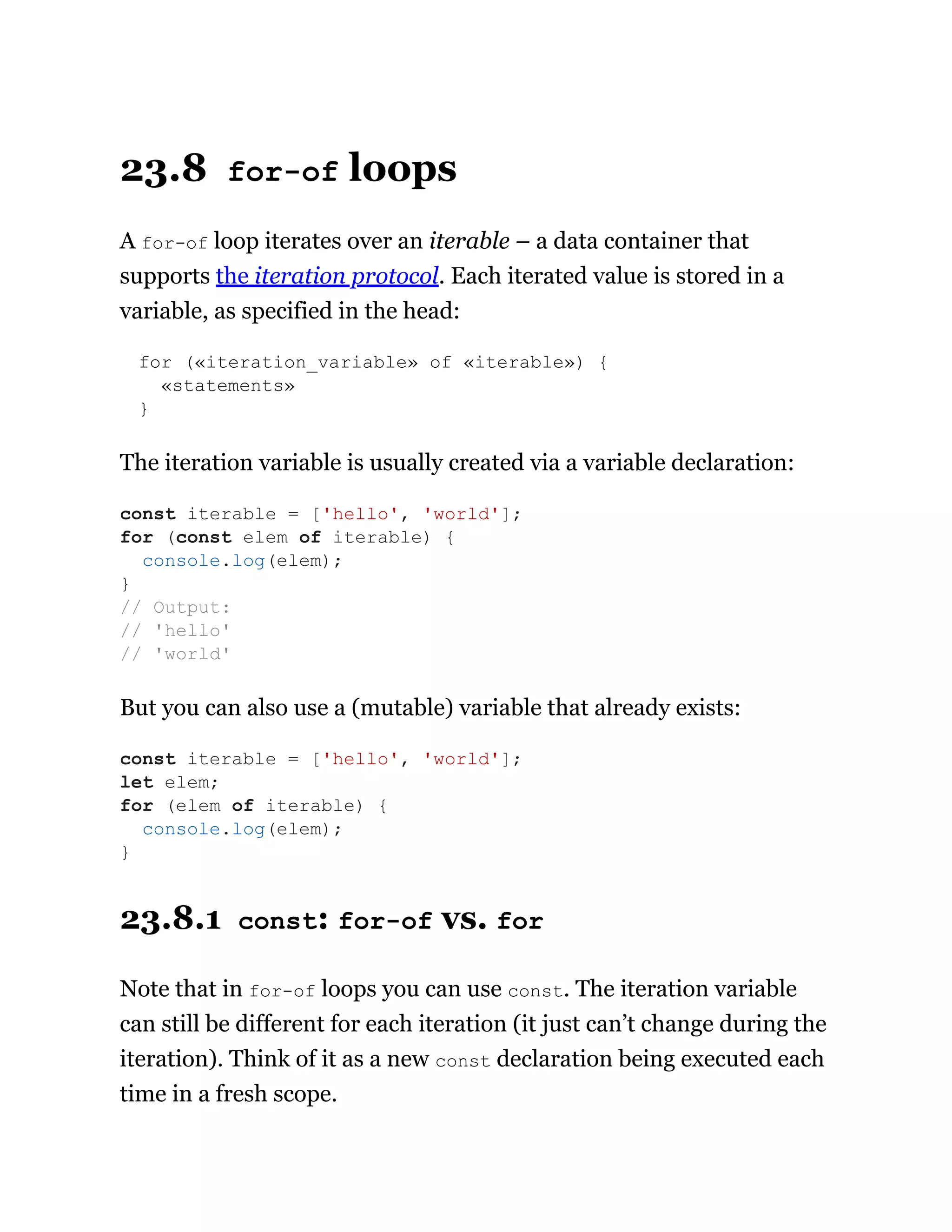 23.8 for-of loops
A for-of loop iterates over an iterable – a data container that
supports the iteration protocol. Each iterated value is stored in a
variable, as specified in the head:
for («iteration_variable» of «iterable») {
«statements»
}
The iteration variable is usually created via a variable declaration:
But you can also use a (mutable) variable that already exists:
23.8.1 const: for-of vs. for
Note that in for-of loops you can use const. The iteration variable
can still be different for each iteration (it just can’t change during the
iteration). Think of it as a new const declaration being executed each
time in a fresh scope.
const iterable = ['hello', 'world'];
for (const elem of iterable) {
console.log(elem);
}
// Output:
// 'hello'
// 'world'
const iterable = ['hello', 'world'];
let elem;
for (elem of iterable) {
console.log(elem);
}
 