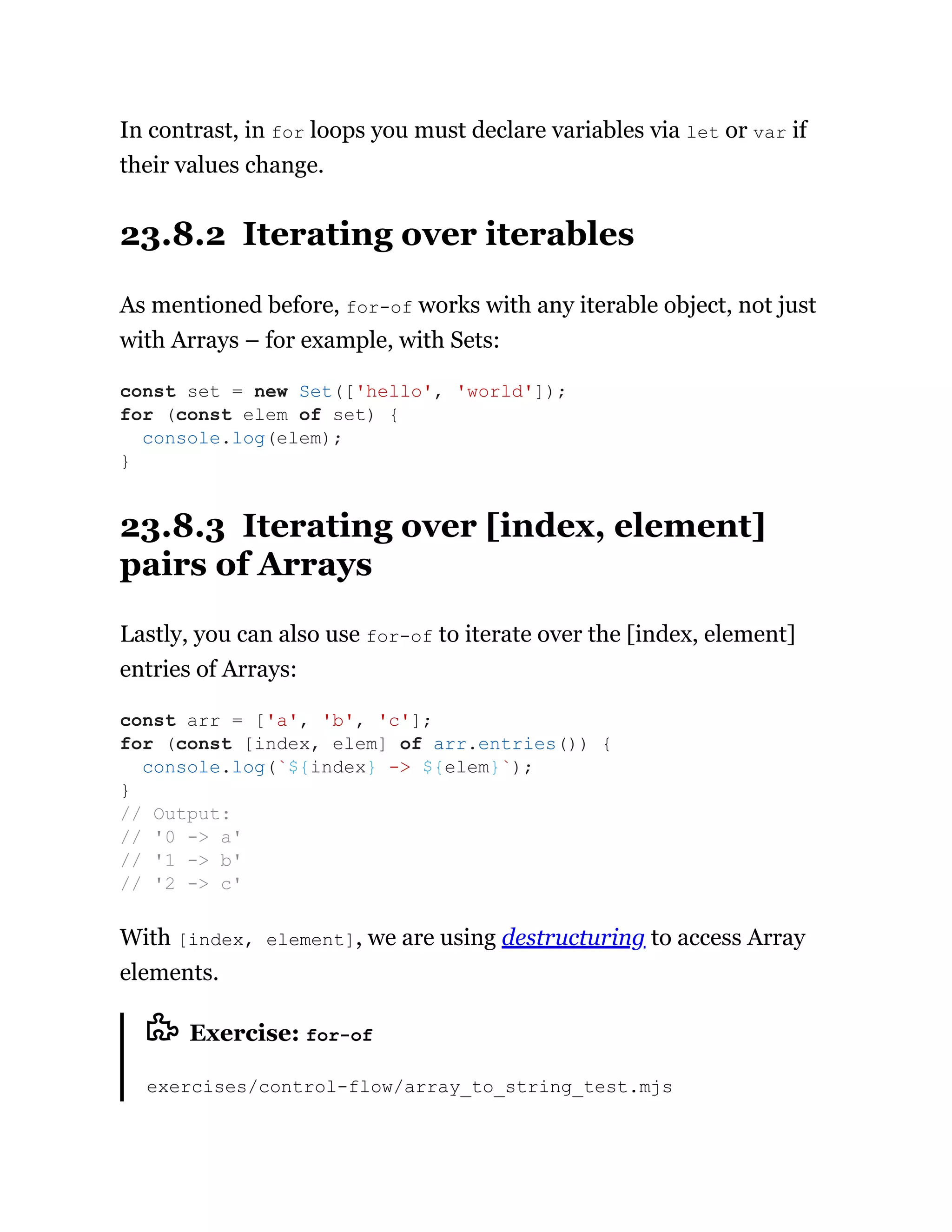 In contrast, in for loops you must declare variables via let or var if
their values change.
23.8.2 Iterating over iterables
As mentioned before, for-of works with any iterable object, not just
with Arrays – for example, with Sets:
23.8.3 Iterating over [index, element]
pairs of Arrays
Lastly, you can also use for-of to iterate over the [index, element]
entries of Arrays:
With [index, element], we are using destructuring to access Array
elements.
Exercise: for-of
exercises/control-flow/array_to_string_test.mjs
const set = new Set(['hello', 'world']);
for (const elem of set) {
console.log(elem);
}
const arr = ['a', 'b', 'c'];
for (const [index, elem] of arr.entries()) {
console.log(`${index} -> ${elem}`);
}
// Output:
// '0 -> a'
// '1 -> b'
// '2 -> c'
 