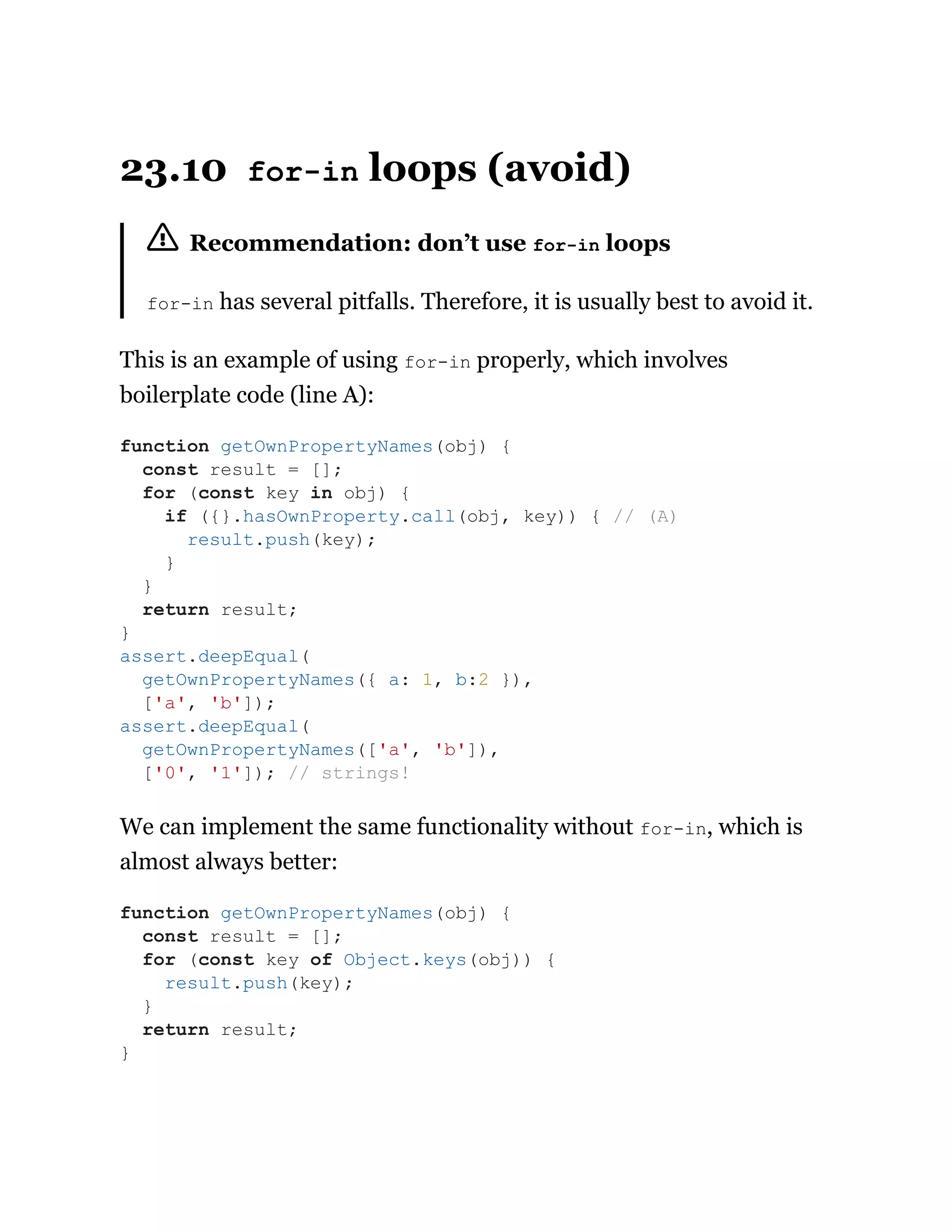 23.10 for-in loops (avoid)
Recommendation: don’t use for-in loops
for-in has several pitfalls. Therefore, it is usually best to avoid it.
This is an example of using for-in properly, which involves
boilerplate code (line A):
We can implement the same functionality without for-in, which is
almost always better:
function getOwnPropertyNames(obj) {
const result = [];
for (const key in obj) {
if ({}.hasOwnProperty.call(obj, key)) { // (A)
result.push(key);
}
}
return result;
}
assert.deepEqual(
getOwnPropertyNames({ a: 1, b:2 }),
['a', 'b']);
assert.deepEqual(
getOwnPropertyNames(['a', 'b']),
['0', '1']); // strings!
function getOwnPropertyNames(obj) {
const result = [];
for (const key of Object.keys(obj)) {
result.push(key);
}
return result;
}
 