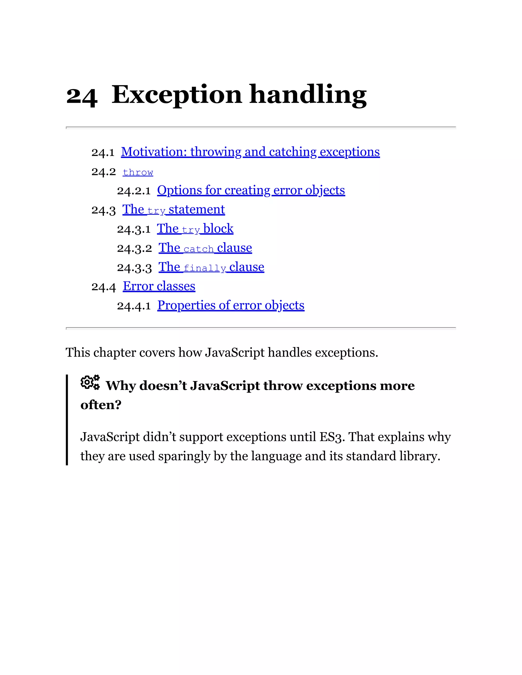 24 Exception handling
24.1 Motivation: throwing and catching exceptions
24.2 throw
24.2.1 Options for creating error objects
24.3 The try statement
24.3.1 The try block
24.3.2 The catch clause
24.3.3 The finally clause
24.4 Error classes
24.4.1 Properties of error objects
This chapter covers how JavaScript handles exceptions.
Why doesn’t JavaScript throw exceptions more
often?
JavaScript didn’t support exceptions until ES3. That explains why
they are used sparingly by the language and its standard library.
 