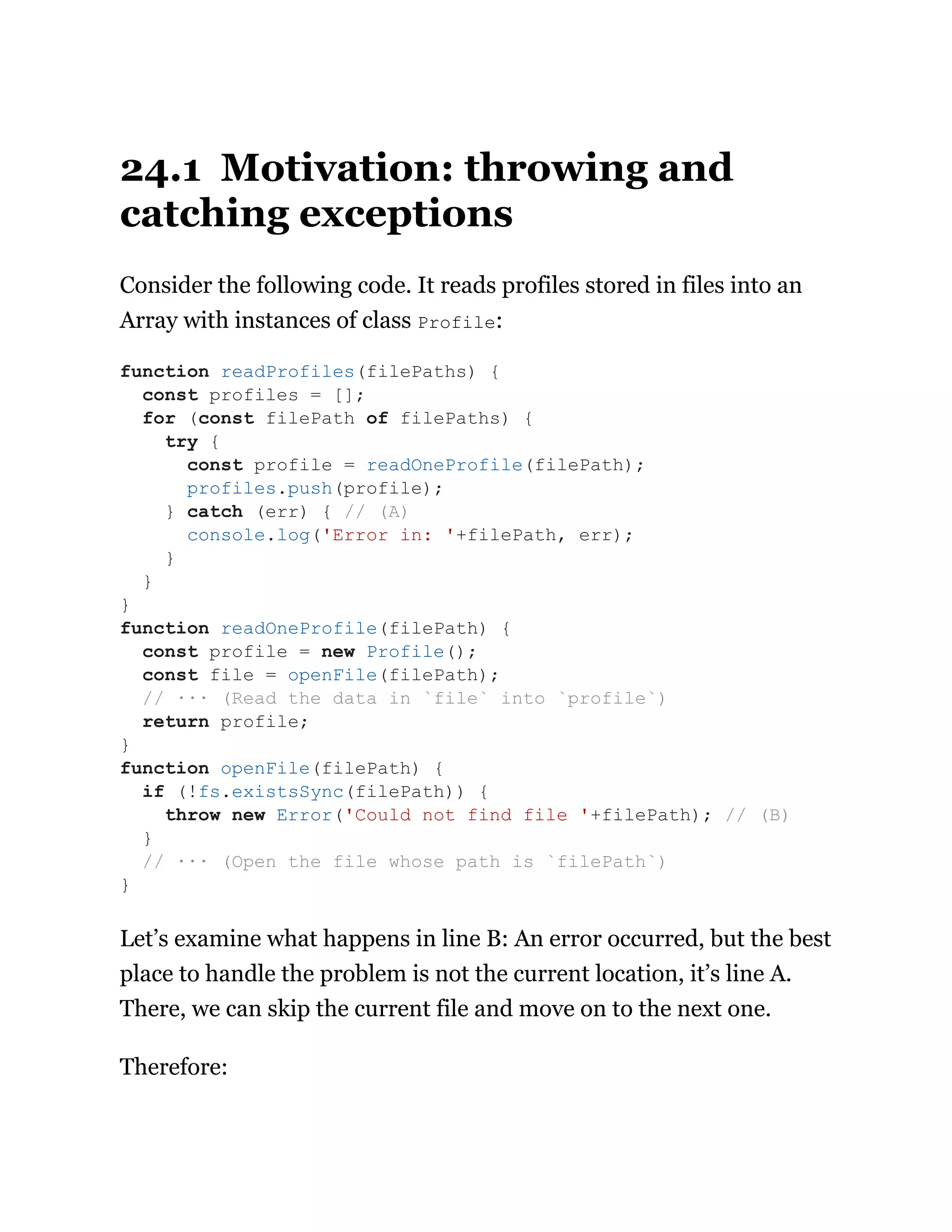 24.1 Motivation: throwing and
catching exceptions
Consider the following code. It reads profiles stored in files into an
Array with instances of class Profile:
Let’s examine what happens in line B: An error occurred, but the best
place to handle the problem is not the current location, it’s line A.
There, we can skip the current file and move on to the next one.
Therefore:
function readProfiles(filePaths) {
const profiles = [];
for (const filePath of filePaths) {
try {
const profile = readOneProfile(filePath);
profiles.push(profile);
} catch (err) { // (A)
console.log('Error in: '+filePath, err);
}
}
}
function readOneProfile(filePath) {
const profile = new Profile();
const file = openFile(filePath);
// ··· (Read the data in `file` into `profile`)
return profile;
}
function openFile(filePath) {
if (!fs.existsSync(filePath)) {
throw new Error('Could not find file '+filePath); // (B)
}
// ··· (Open the file whose path is `filePath`)
}
 