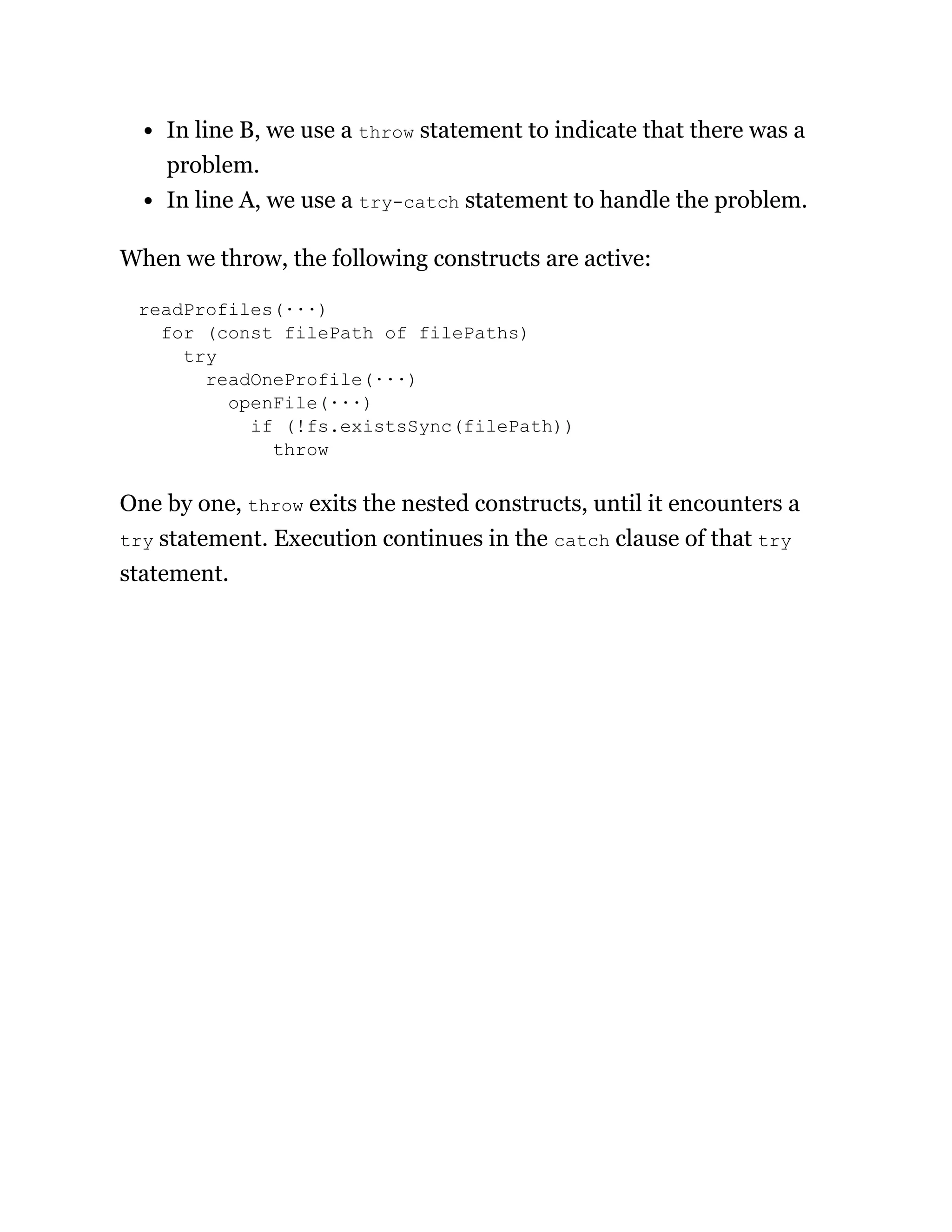In line B, we use a throw statement to indicate that there was a
problem.
In line A, we use a try-catch statement to handle the problem.
When we throw, the following constructs are active:
readProfiles(···)
for (const filePath of filePaths)
try
readOneProfile(···)
openFile(···)
if (!fs.existsSync(filePath))
throw
One by one, throw exits the nested constructs, until it encounters a
try statement. Execution continues in the catch clause of that try
statement.
 