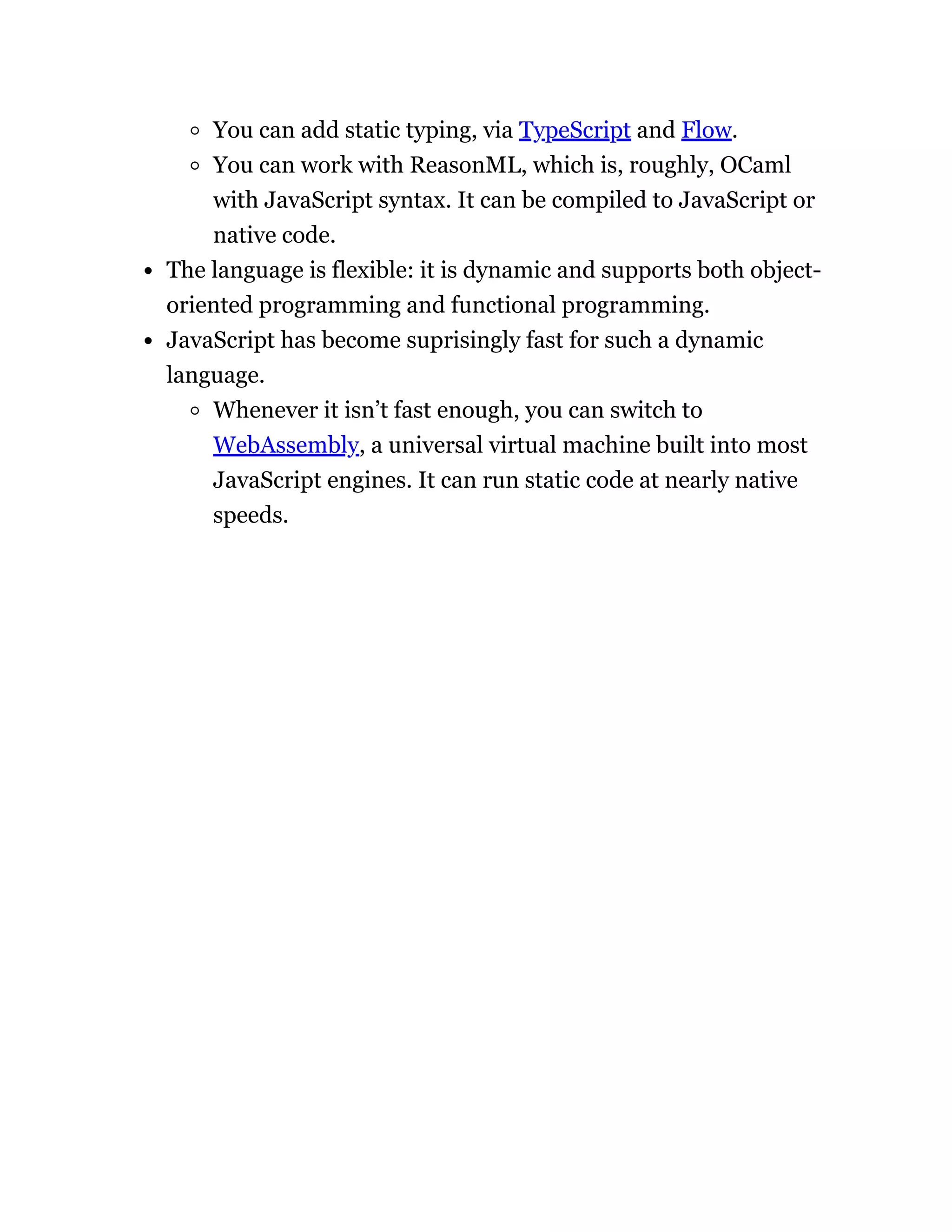 You can add static typing, via TypeScript and Flow.
You can work with ReasonML, which is, roughly, OCaml
with JavaScript syntax. It can be compiled to JavaScript or
native code.
The language is flexible: it is dynamic and supports both object-
oriented programming and functional programming.
JavaScript has become suprisingly fast for such a dynamic
language.
Whenever it isn’t fast enough, you can switch to
WebAssembly, a universal virtual machine built into most
JavaScript engines. It can run static code at nearly native
speeds.
 