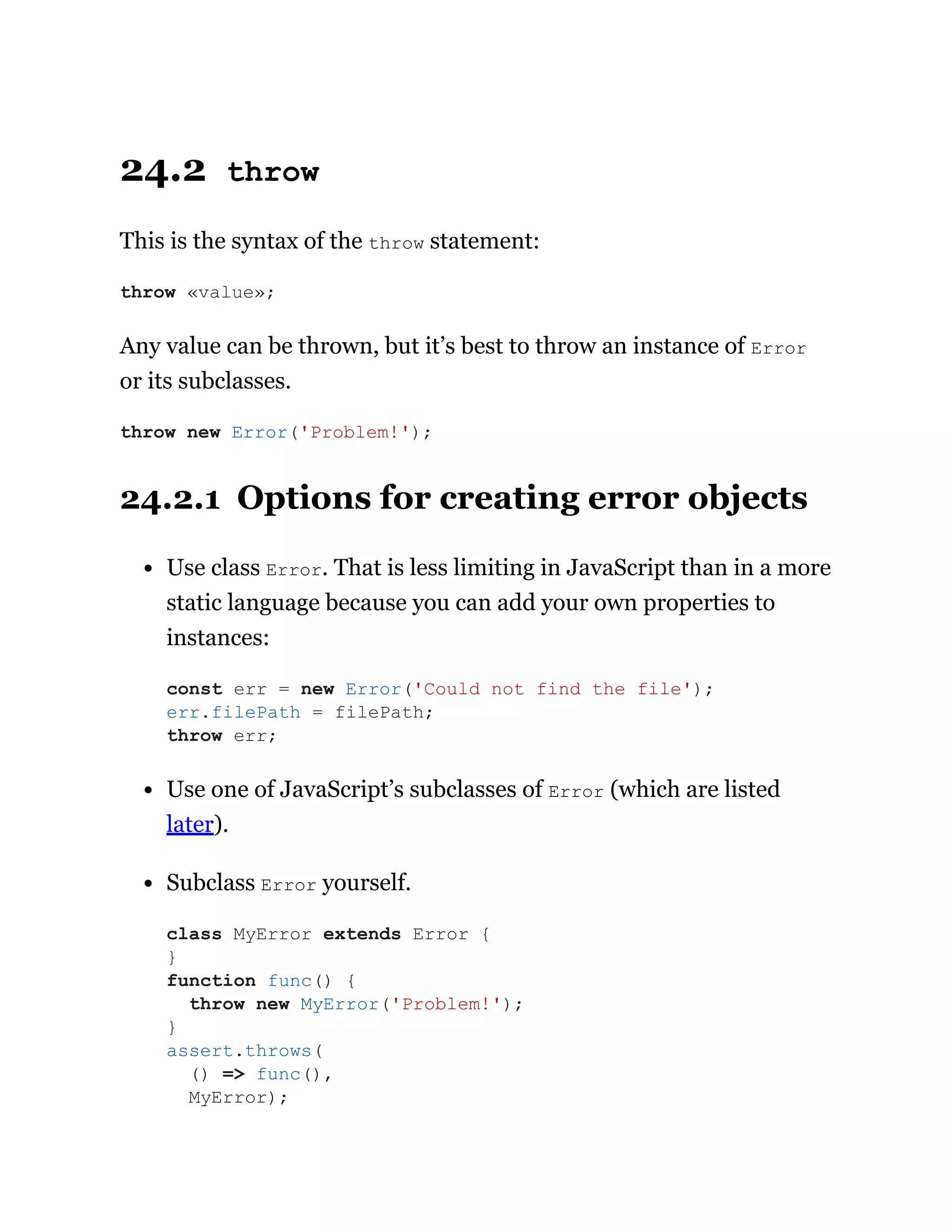 24.2 throw
This is the syntax of the throw statement:
Any value can be thrown, but it’s best to throw an instance of Error
or its subclasses.
24.2.1 Options for creating error objects
Use class Error. That is less limiting in JavaScript than in a more
static language because you can add your own properties to
instances:
Use one of JavaScript’s subclasses of Error (which are listed
later).
Subclass Error yourself.
throw «value»;
throw new Error('Problem!');
const err = new Error('Could not find the file');
err.filePath = filePath;
throw err;
class MyError extends Error {
}
function func() {
throw new MyError('Problem!');
}
assert.throws(
() => func(),
MyError);
 