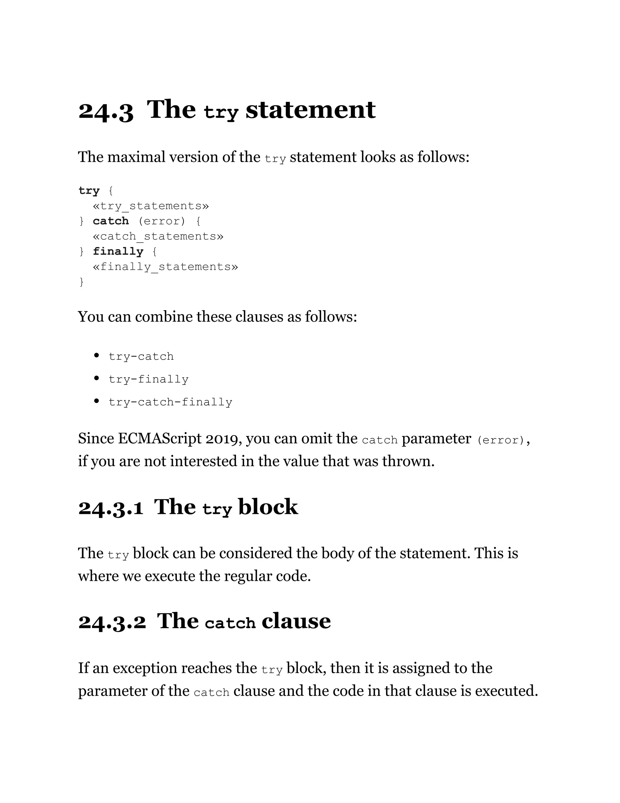 24.3 The try statement
The maximal version of the try statement looks as follows:
You can combine these clauses as follows:
try-catch
try-finally
try-catch-finally
Since ECMAScript 2019, you can omit the catch parameter (error),
if you are not interested in the value that was thrown.
24.3.1 The try block
The try block can be considered the body of the statement. This is
where we execute the regular code.
24.3.2 The catch clause
If an exception reaches the try block, then it is assigned to the
parameter of the catch clause and the code in that clause is executed.
try {
«try_statements»
} catch (error) {
«catch_statements»
} finally {
«finally_statements»
}
 