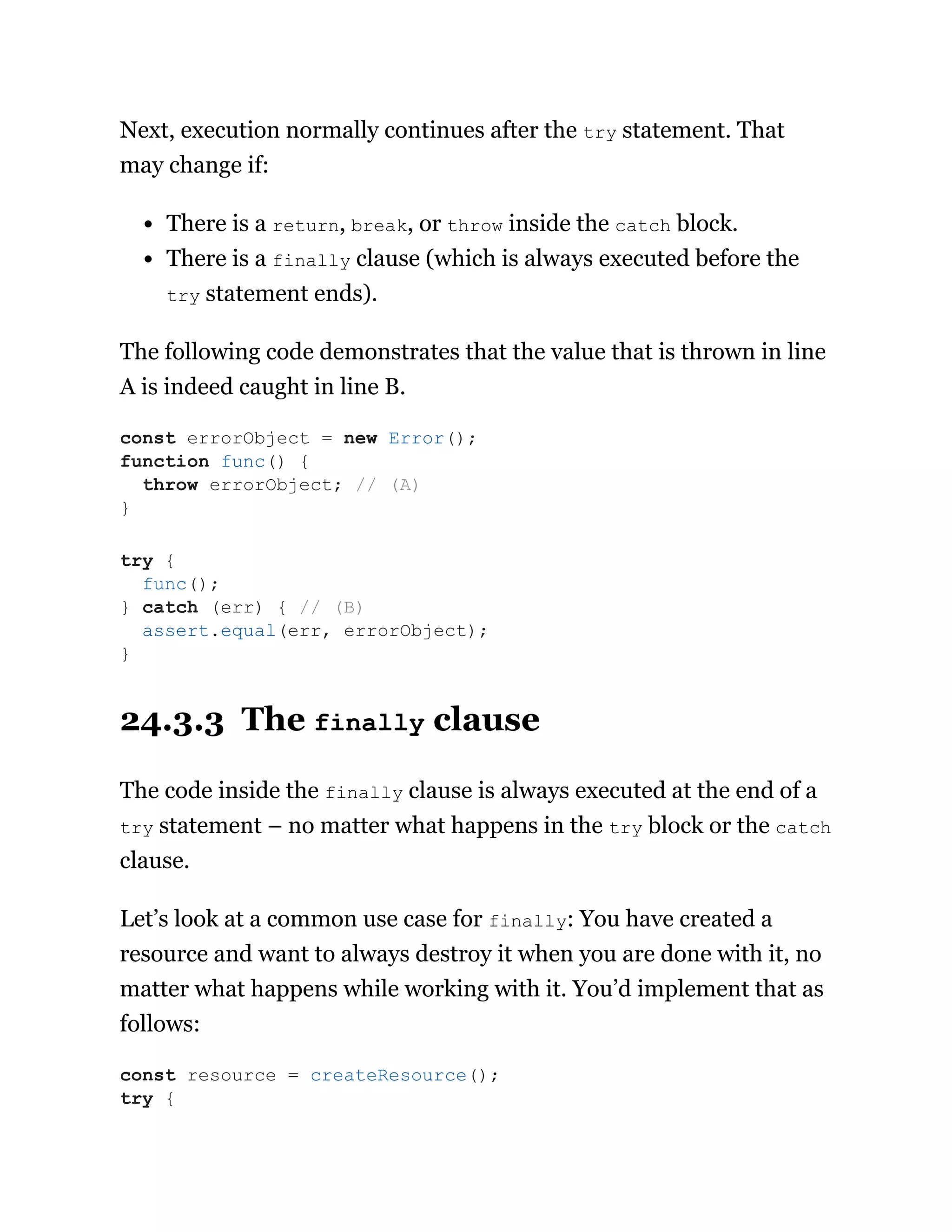 Next, execution normally continues after the try statement. That
may change if:
There is a return, break, or throw inside the catch block.
There is a finally clause (which is always executed before the
try statement ends).
The following code demonstrates that the value that is thrown in line
A is indeed caught in line B.
24.3.3 The finally clause
The code inside the finally clause is always executed at the end of a
try statement – no matter what happens in the try block or the catch
clause.
Let’s look at a common use case for finally: You have created a
resource and want to always destroy it when you are done with it, no
matter what happens while working with it. You’d implement that as
follows:
const errorObject = new Error();
function func() {
throw errorObject; // (A)
}
try {
func();
} catch (err) { // (B)
assert.equal(err, errorObject);
}
const resource = createResource();
try {
 