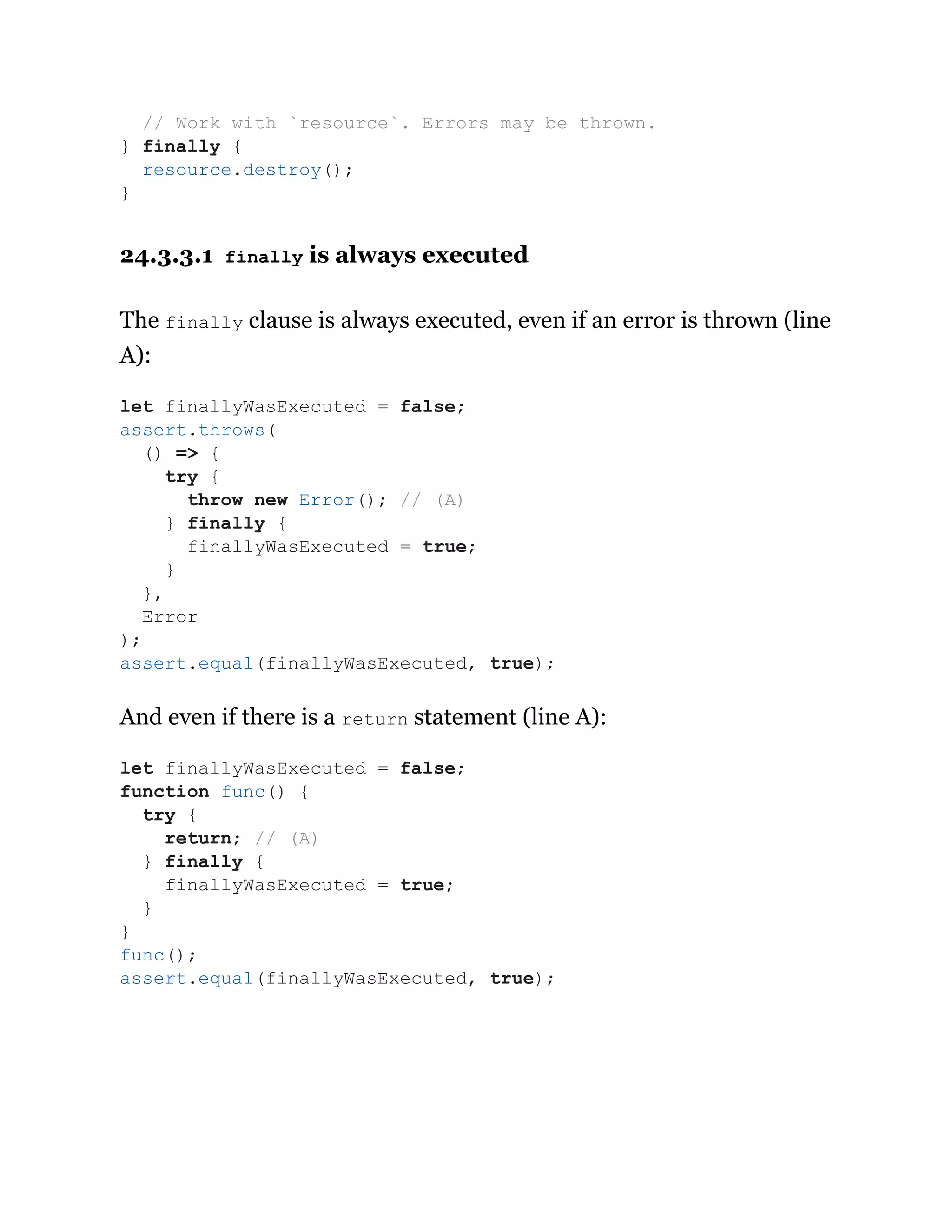 24.3.3.1 finally is always executed
The finally clause is always executed, even if an error is thrown (line
A):
And even if there is a return statement (line A):
// Work with `resource`. Errors may be thrown.
} finally {
resource.destroy();
}
let finallyWasExecuted = false;
assert.throws(
() => {
try {
throw new Error(); // (A)
} finally {
finallyWasExecuted = true;
}
},
Error
);
assert.equal(finallyWasExecuted, true);
let finallyWasExecuted = false;
function func() {
try {
return; // (A)
} finally {
finallyWasExecuted = true;
}
}
func();
assert.equal(finallyWasExecuted, true);
 
