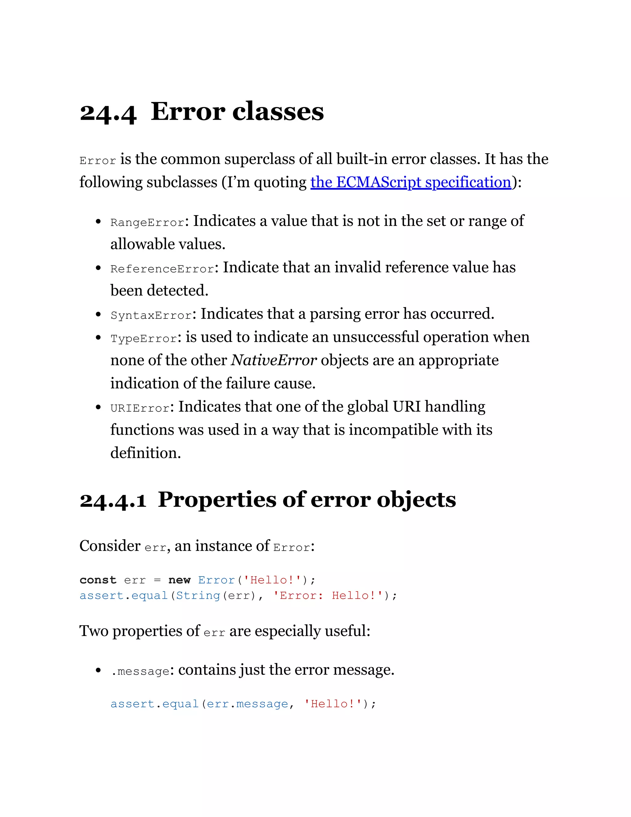24.4 Error classes
Error is the common superclass of all built-in error classes. It has the
following subclasses (I’m quoting the ECMAScript specification):
RangeError: Indicates a value that is not in the set or range of
allowable values.
ReferenceError: Indicate that an invalid reference value has
been detected.
SyntaxError: Indicates that a parsing error has occurred.
TypeError: is used to indicate an unsuccessful operation when
none of the other NativeError objects are an appropriate
indication of the failure cause.
URIError: Indicates that one of the global URI handling
functions was used in a way that is incompatible with its
definition.
24.4.1 Properties of error objects
Consider err, an instance of Error:
Two properties of err are especially useful:
.message: contains just the error message.
const err = new Error('Hello!');
assert.equal(String(err), 'Error: Hello!');
assert.equal(err.message, 'Hello!');
 
