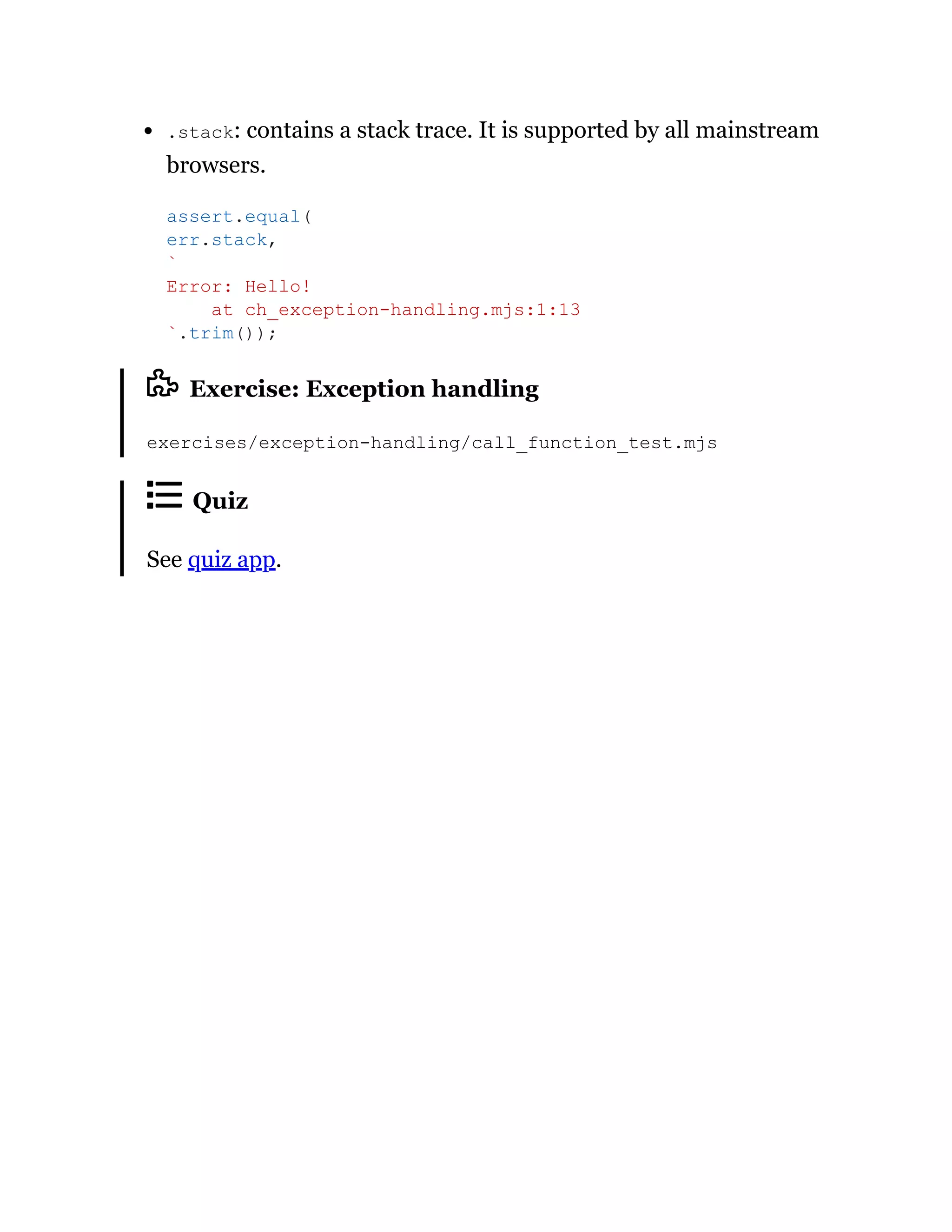 .stack: contains a stack trace. It is supported by all mainstream
browsers.
Exercise: Exception handling
exercises/exception-handling/call_function_test.mjs
Quiz
See quiz app.
assert.equal(
err.stack,
`
Error: Hello!
at ch_exception-handling.mjs:1:13
`.trim());
 